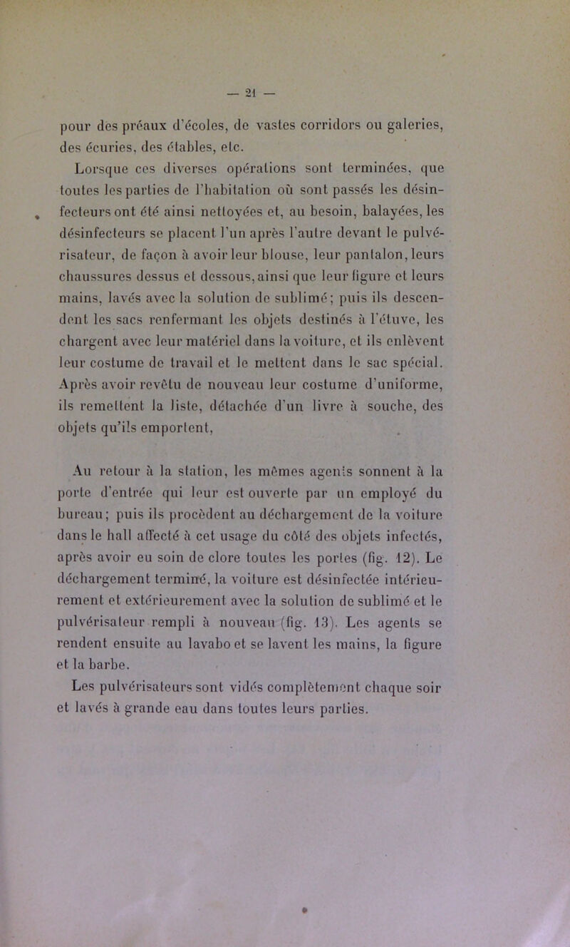 pour dès préaux d’écoles, de vastes corridors ou galeries, des écuries, des étables, etc. Lorsque ces diverses opérations sont terminées, que toutes les parties de l’habitalion où sont passés les désin- fecteursont été ainsi nettoyées et, au besoin, balayées, les désinfecteurs se placent l’un après l’autre devant le pulvé- risateur, de façon à avoir leur blouse, leur pantalon, leurs chaussures dessus et dessous, ainsi que leur ligure et leurs mains, lavés avec la solution de sublimé; puis ils descen- dent les sacs renfermant les objets destinés à l’étuve, les chargent avec leur matériel dans la voiture, et ils enlèvent leur costume de travail et le mettent dans le sac spécial. Ap rès avoir revêtu de nouveau leur costume d’uniforme, ils remettent la liste, détachée d’un livre à souche, des objets qu’ils emportent. Au retour à la station, les mêmes agenis sonnent à la porte d’entrée qui leur est ouverte par un employé du bureau; puis ils procèdent au déchargement de la voiture dans le hall affecté ù cet usage du côté des objets infectés, après avoir eu soin de clore toutes les portes (fig. 12), Le déchargement terminé, la voiture est désinfectée intérieu- rement et extérieurement avec la solution de sublimé et le pulvérisateur rempli à nouveau (fig. 13). Les agents se rendent ensuite au lavabo et se lavent les mains, la figure et la barbe. Les pulvérisateurs sont vidés complèteniont chaque soir et lavés à grande eau dans toutes leurs parties.