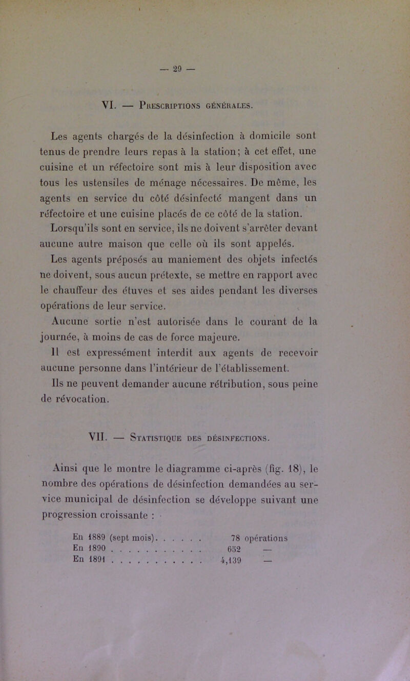 VI. PuESCRIPÏIOlNS générales. Les agents chargés de la désinfection à domicile sont tenus de prendre leurs repas à la station; à cet effet, une cuisine et un réfectoire sont mis à leur disposition avec tous les ustensiles de ménage nécessaires. De même, les agents en service du côté désinfecté mangent dans un réfectoire et une cuisine placés de ce côté de la station. Lorsqu’ils sont en service, ils ne doivent s'arrêter devant aucune autre maison que celle où ils sont appelés. Les agents préposés au maniement des objets infectés ne doivent, sous aucun prétexte, se mettre en rapport avec le chauffeur des étuves et ses aides pendant les diverses opérations de leur service. Aucune sortie n’est autorisée dans le courant de la journée, à moins de cas de force majeure. Il est expressément interdit aux agents de recevoir aucune personne dans l’intérieur de l’établissement. Ils ne peuvent demander aucune rétribution, sous peine de révocation. VIT. — Statistique des désinfections. Ainsi que le montre le diagramme ci-après (lîg. 18), le nombre des opérations de désinfection demandées au ser- vice municipal de désinfection se développe suivant une progression croissante : • En 1889 (sept mois) 78 opérations En 1890 6.Ï2 — En 1891 4,139 —