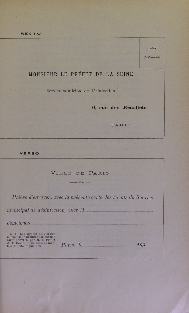 RECTO Inutile d affranchir MONSIEUR LE PRÉFET DE LA SEINE Service municipal de Désinfection 6, rue des Récollets PARIS VERSO Ville de Paris Prière d’envoyer, avec la présente carte, les agents du Service municipal de désinfection, chez M. demeurant N. n. Les agents du Service municipal de désinfection ont une carte délivrée par M. le Préfet de la Seine, qu'ils doivent mon- Doi./c trer à toute réquisition. rai IS, le -, 189 i I I I