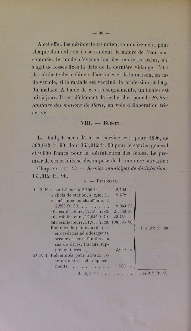 A cel offel, les désinfectears nolenl sommairemoiil, pour chaque domicile où ils se rendent, la nature de l’eau con- sommée, le mode d’évacuation des matières usées, s’il s’agit de fosses fixes la date de la dernière vidange, l’état de salubrité des cabinets d’aisances et de la maison, en cas de variole, si le malade est vacciné, la profession et l’àge du malade. A l’aide de ces renseignements, un fichier est mis à jour. Il sert d’élément de recherches pour le Fichier sanitaire des maisons de Paris, en voie d’élaboration très active. YIII. — Budget. Le budget accordé à ce service est, pour 1896, de 362.012 fr. 90, dont 333,012 fr. 90 pour le sqrvice général et 9,000 francs pour la désinfection des écoles. Le pre- mier de ces crédits se décompose de la manière suivante : Chap. XX, art. 43. — Service municipal de désinfection • 333.012 fr. 90. .A. — Personnel. 1° P. E. 1 contrôleur, à 2,400 fr.. . . 2,400 » 4 chefs de station, à 2,368 fr. 9,472 » 4 mécaniciens-chauffeurs, à 2,260 fr. 80 9,043 20 10 désinfecteurs, à2,153 fr. 8o. 21,538 50 10 désinfecteurs,à2,046 fr.40. 20,464 » 56 désinfecteurs, à 1,939 fr. 20. 108,595 20 Hommes de peine auxiliaires en cas de maladie des agents, secours à leurs familles en cas de décès, travaux sup- plémentaires 2,000 » 2° P. I. Indemnités pour tiavuu.x ex- traordinaires et déplace- ments 500 » 174,012 fr. 90 A rc, orl'-r . , 174,012 fr. 90