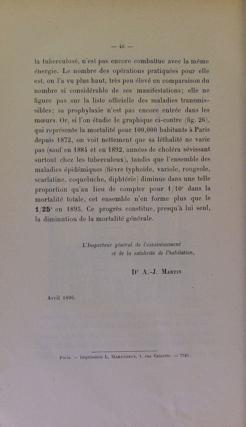 — 4ü — la tuberculosé, n’est pas encore combattue avec la môme énerg-ie. Le nombre des opérations pratiquées pour elle est, on l’a vu plus haut, très peu élevé en comparaison du nombre si considérable de ses manifestations; elle ne ligure pas sur la liste officielle des maladies transmis- sibles; sa prophylaxie n’est pas encore entrée dans les mœurs. Or, si l’on étudie le graphique ci-contre (fig. 26), qui représente la mortalité pour 100,000 habitants à Paris depuis 1872, on voit nettement que sa léthalité ne varie pas (sauf en 1884 et en 1892, années de choléra sévissant surtout chez les tuberculeux), tandis que l’ensemble des maladies épidémiques (fièvre typhoïde, variole, rougeole, scarlatine, coqueluche, diphtérie) diminue dans une telle proportion qu’au lieu de compter pour 1/10“ dans la mortalité totale, cet ensemble n’en forme plus que le 1/25“ en 189S. Ce progrès constitue, presqu’à lui seul, la diminution de la mortalité générale. L’Inspecteur général de l'assainissement et de la salubrité de l'habitation, D A.-J. Martin Avril 1896. Pai'is. Imprimerie U. Maretueux, 1, rue Cassette. 7749.