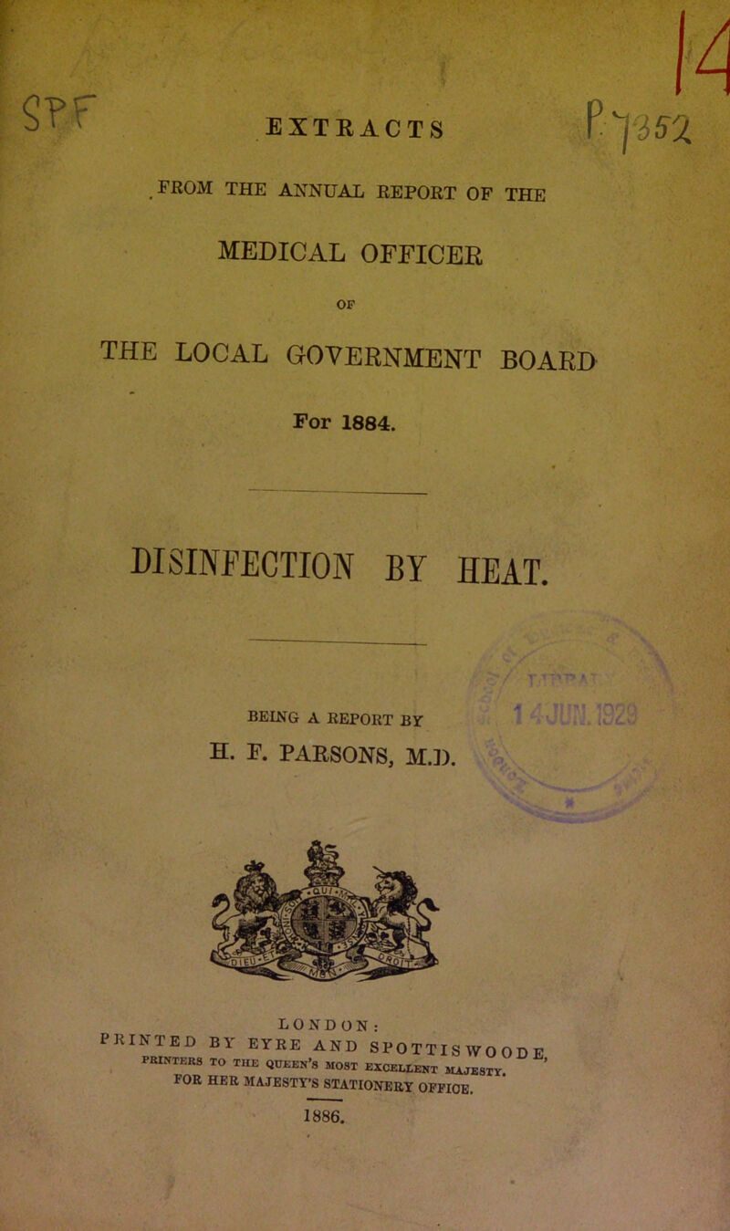 $?F EXTRACTS FROM THE ANNUAL REPORT OF THE MEDICAL OFFICER OF THE LOCAL GOVERNMENT BOARD For 1884. DISINFECTION BY HEAT. BELNG A REPORT BY H. F. PARSONS, MJ). LONDON: PRINTED BY EYRE AND SPOTTISWOODE fbintkrs to the queen’s MOST excellent MAJESTY. FOR HER MAJESTY’S STATIONERY OFFICE. 1886.