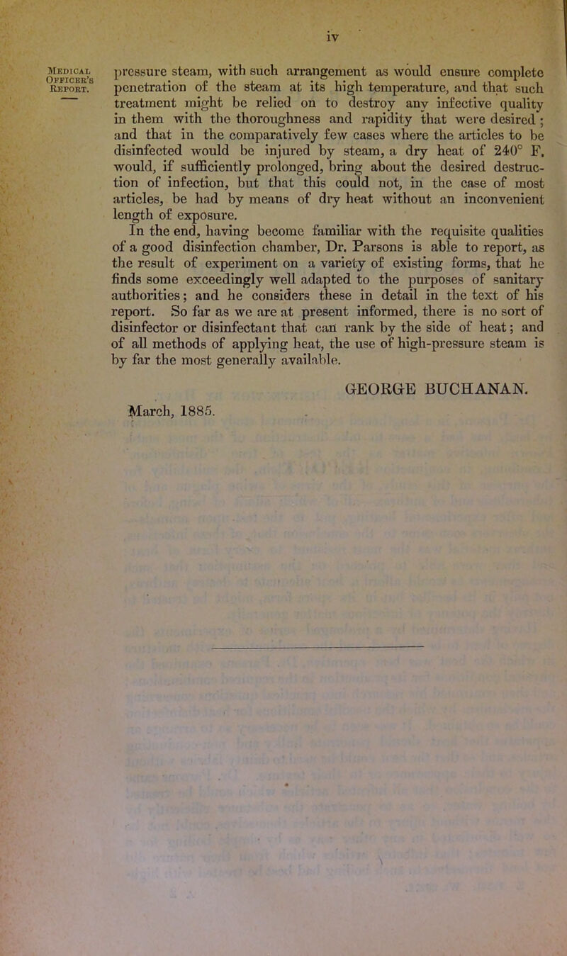 A iv pressure steam, with such arrangement as would ensure complete penetration of the steam at its high temperature, and that such treatment might be relied on to destroy anv infective quality in them with the thoroughness and rapidity that were desired ; and that in the comparatively few cases where the articles to be disinfected would be injured by steam, a dry heat of 240° F, would, if sufficiently prolonged, bring about the desired destruc- tion of infection, but that this could not, in the case of most articles, be had by means of dry heat without an inconvenient length of exposure. In the end, having become familiar with the requisite qualities of a good disinfection chamber, Dr. Parsons is able to report, as the result of experiment on a variety of existing forms, that he finds some exceedingly well adapted to the purposes of sanitary authorities; and he considers these in detail in the text of his report. So far as we are at present informed, there is no sort of disinfector or disinfectant that can rank by the side of heat; and of all methods of applying heat, the use of high-pressure steam is by far the most generally available. March, 1885. GEORGE BUCHANAN.