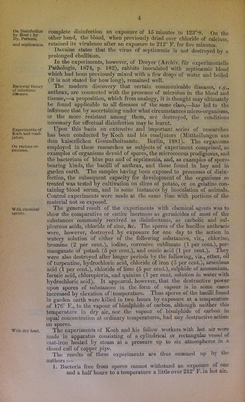 On Disinfection by Heat; by Dy. Parsons. and septicaemia. Bncterial theory of infectious diseases. Experiments of Koch and coad- jutors. On various or- ganisms. With chemical agents. With dry heat. complete disinfection an exposure of 15 minutes to 123°*8. On the other hand, the blood, when previously dried over chloride of calcium, retained its virulence after an exposure to 212° F. for five minutes. Davaine states that the virus of septicaemia is not destroyed by a prolonged ebullition. In the experiments, however, of Dreyer (Archiv. fur experimentelle Pathologie, 1874, p. 182), rabbits inoculated with septicaemic blood which had been previously mixed with a few drops of water and boiled (it is not stated for how long), remained well. The modern discovery that certain communicable diseases, e.g., anthrax, are connected with the presence of microbes in the blood and tissues,—a proposition, which from analogy, it is thought may ultimately be found applicable to all diseases of the same class,—has led to the inference that by ascertaining under what circumstances micro-organisms, or the more resistant among them, are destroyed, the conditions necessary for effectual disinfection may be learnt. Upon this basis an extensive and important series of researches has been conducted by Koch and his coadjutors (Mittheilungen aus dem kaiserlichen Gesundheitsamte. Berlin, 1881). The organisms employed in these researches as subjects of experiment comprised, as examples of organisms devoid of spores, the micrococcus prodigiosus, and the bacterium of blue pus and of septicaemia, and, as examples of spore- bearing kinds, the bacilli of anthrax, and those found in hay and in garden earth. The samples having been exposed to processes of disin- fection, the subsequent capacity for development of the organisms so treated was tested by cultivation on slices of potato, or on gelatine con- taining blood serum, and in some instances by inoculation of animals. Control experiments were made at the same time with portions of the material not so exposed. The general result of the experiments with chemical agents was to show the comparative or entire inertness as germicides of most of the substances commonly received as disinfectants, as carbolic and sul- phurous acids, chloride of zinc, &c. The spores of the bacillus anthracis were, however, destroyed by exposure for one day to the action in watery solution of either of the following substances, viz., chlorine, bromine (2 per cent.), iodine, corrosive sublimate (1 per cent.), per- manganate of potash (5 per cent.), and osmic acid (1 per cent.). They were also destroyed after longer periods by the following, viz., ether, oil of turpentine, hydrochloric acid, chloride of iron (5 per cent.), arsenious acid (1 per cent.), chloride of lime (5 per cent.), sulphide of ammonium, formic acid, chloropicrin, and quinine (1 per cent, solution in water with hydrochloric acid). It appeared, however, that the destructive power upon spores of substances in the form of vapour is in some eases increased by elevation of ■ temperature. Thus spores of the bacilli found in garden earth were killed in two hours by exposure at a temperature of 176° F., to the vapour ofbisulphide of carbon, although neither this temperature in dry air, nor the vapour of bisulphide of carbon in equal concentration at ordinary temperatures, had any destructive action on spores. The experiments of Koch and his fellow workers Avith hot air Avere made in apparatus consisting of a cylindrical or rectangular vessel of cast-iron heated by steam at a pressure up to six atmospheres in a closed coil of copper pipe. The results of these experiments are thus summed up by the authors:— 1. Bacteria free from spores cannot Avithstand an exposure of one and a half hours to a temperature a little over 212° F. in hot air.