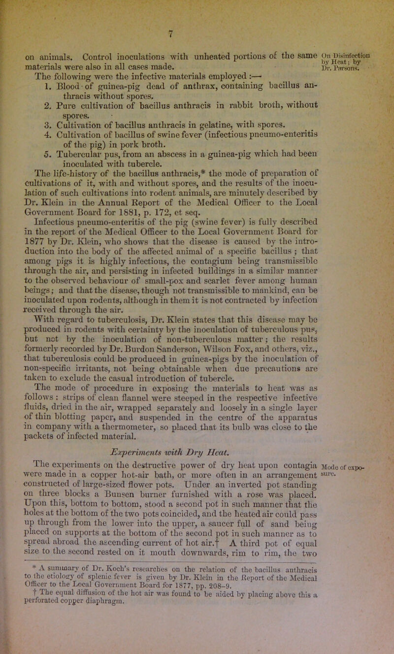 on animals. Control inoculations with unheated portions of the same chi^msinfwtion materials were also in all cases made. Dr. Parsons; The following were the infective materials employed :— 1. Blood of guinea-pig dead of anthrax, containing bacillus an- thracis without spores. 2. Pure cultivation of bacillus anthracis in rabbit broth, without spores. 3. Cultivation of bacillus anthracis in gelatine, with spores. 4. Cultivation of bacillus of swine fever (infectious pneumo-enteritis of the pig) in pork broth. 5. Tubercular pus, from an abscess in a guinea-pig which had been inoculated with tubercle. The life-history of the bacillus anthracis,* the mode of preparation of Cultivations of it, with and without spores, and the results of the inocu- lation of such cultivations into rodent animals, are minutely described by Dr. Klein in the Annual Report of the Medical Officer to the Local Government Board for 1881, p. 172, et seq. Infectious pneumo-enteritis of the pig (swine fever) is fully described in the report of the Medical Officer to the Local Government Board for 1877 by Dr. Klein, who shows that the disease is caused by the intro- duction into the body of the affected animal of a specific bacillus ; that among pigs it is highly infectious, the contagium being transmissible through the air, and persisting in infected buildings in a similar manner to the observed behaviour of small-pox and scarlet fever among human beings; and that the disease, though not transmissible to mankind, can be inoculated upon rodents, although in them it is not contracted by infection received through the air. With regard to tuberculosis, Dr. Klein states that this disease may be produced in rodents with certainty by the inoculation of tuberculous pus, but not by the inoculation of non-tuberculous matter; the results formerly recorded by Dr. Burdon Sanderson, Wilson Fox, and others, viz., that tuberculosis could be produced in guinea-pigs by the inoculation of non-specific irritants, not being obtainable when due precautions are taken to exclude the casual introduction of tubercle. The mode of procedure in exposing the materials to heat was as follows : strips of clean flannel were steeped in the respective infective fluids, dried in the air, wrapped separately and loosely in a single layer of thin blotting paper, and suspended in the centre of the apparatus in company with a thermometer, so placed that its bulb was close to the packets of infected material. Experiments with Dry Ileat. The experiments on the destructive power of dry heat upon contagia Modeofexpo- were made in a copper hot-air bath, or more often in an arrangement sure- constructed of large-sized flower pots. Under an inverted pot standing on three blocks a Bunsen burner furnished with a rose was placed. Upon this, bottom to bottom, stood a second pot in such manner that the holes at the bottom of the two pots coincided, and the heated air could pass up through from the lower into the upper, a saucer full of sand being placed on supports at the bottom of the second pot in such manner as to spread abroad the ascending current of hot air.f A third pot of equal size to the second rested on it mouth downwards, rim to rim, the two * A summary of Dr. Koch’s researches on the relation of the bacillus anthracis to the etiology of splenic fever is given by Dr. Klein in the Report of the Medical Officer to the Local Government Board for 1877, pp. 208-9. f The equal diffusion of the hot air was found to be aided by placing above this a perforated copper diaphragm.