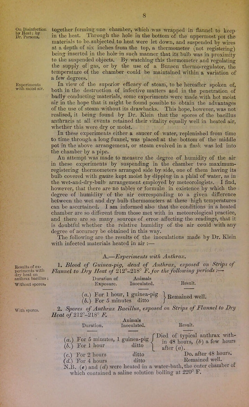 On Disinfection by Heat; by Dr. Parsons. Experiments with moist air. Results of ex- periments with dry heat on anthrax bacillus ; Without spores. With spores. together forming one chamber, which was wrapped in flannel to keep in the heat. Through the hole in the bottom of the uppermost pot the materials to be. subjected to heat were let down, and suspended by wires at a depth of six inches from the top, a thermometer (not registering) being inserted in the hole in such manner that its bulb was in proximity to the suspended objects. By watching this thermometer and regulating the supply of gas, or by the use of a Bunsen thermo-regulator, the temperature of the chamber could be maintained within a variation of a few degrees. In view of the superior efficacy of steam, to be hereafter spoken of, both in the destruction of infective matters and in the penetration of badly conducting materials, some experiments were made with hot moist air in the hope that it might be found possible to obtain the advantages of the use of steam without its drawbacks. This hope, however, was not realised, it being found by Dr. Klein that the spores of the bacillus anthracis at all events retained their vitality equally well in heated air, whether this were dry or moist. In these experiments either a saucer of water, replenished from time to time through a long funnel, was placed at the bottom of the middle pot in the above arrangement, or steam evolved in a flask was led into the chamber by a pipe. An attempt was made to measure the degree of humidity of the air in these experiments by suspending in the chamber two maximum- registering thermometers arranged side by side, one of them having its bulb covered with gauze kept moist by dipping in a phial of water, as in the wet-and-dry-bulb arrangement employed by meteorologists. I find, however, that there are no tables or formulas in existence by which the degree of humidity of the air corresponding to a given difference between the wet and dry bulb thermometers at these high temperatures can be ascertained. I am informed also that the conditions in a heated chamber are so different from those met with in meteorological practice, and there are so many sources of error affecting the readings, that it is doubtful whether the relative humidity of the air could with any degree of accuracy be obtained in this way. The following are the results of the inoculations made by Dr. Klein with infected materials heated in air :— A.—Experiments with Anthrax. 1. Blood of Guinea-pig, dead of Anthrax, exposed on Strips of Flannel to Dry Heat of 212°-218° F. for the following periods:— Duration of Animals Exposure. Inoculated. Result. (a.) For 1 hour, 1 guinea-pig 1 Reinaiued welL (w.) For 5 minutes ditto J 2. Spores of Anthrax Bacillus, exposed on Strips of Flannel to Dry Heat of 212°-218° F. Animals Duration. Inoculated. Result. For 5 minutes, For 1 hour guinea-pig J ditto | [Died of typical anthrax with- in 48 hours, (b) a few hours after (a). For 2 hours ditto Do. after 48 hours. Vu.., For 4 hours ditto Remained well. N.B. (c) and (d) were heated in a water-bath, the outer chamber of which contained a saline solution boiling at 220° F. («•) (*■) (*> (d.)