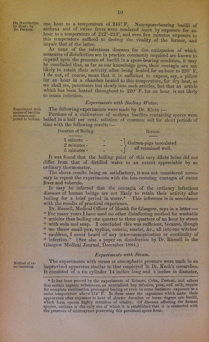 On Disinfection by Heat; by Dr. Parsons. Experiment with spores of bacillus anthracis sub- jected to boiling. Method of ex- perimenting. ono hour to a temperature of 245° F. Non-spore-bearing bacilli of anthrax and of swine fever were rendered inert by exposure for an hour to a temperature of 212°-218°, and even five minutes exposure to this temperature sufficed to destroy the vitality of the former, and impair that of the latter. As none of the infectious diseases for the extirpation of which measures of disinfection are in practice commonly required are known to depend upon the presence of bacilli in a spore-bearing condition, it may be concluded that, as far as our knowledge goes, their contagia are not likely to retain their activity after being heated for an hour to 220° F. I do not, of course, mean that it is sufficient to expose, say, a pillow for an hour in a chamber heated to this temperature, for dry heat, as we shall see, penetrates but slowly into such articles, but that an article which has been heated throughout to 220° F. for an hour is not likely to retain infection. Experiments with Boiling Water. The following experiments were made by Dr. Klein :— Portions of a cultivation of anthrax bacillus containing spores were boiled in a half per cent, solution of common salt for short periods of time with the following results:— Duration of Boiling. Results. 1 minute - - -1 ~ ^ , 2 minutes - - - - Guinea-pigs inoculated 5 minutes- - -/ ad remained well. It was found that the boiling point of this very dilute brine did not differ from that of distilled water to an extent appreciable by an ordinary thermometer. The above results being so satisfactory, it was not considered neces- sary to repeat the experiments with the less-resisting contagia of swine fever and tubercle. It may be inferred that the contagia of the ordinary infectious diseases of human beings are not likely to retain their activity after boiling for a brief period in water.* This inference is in accordance with the results of practical experience. Dr. Bussell, Medical Officer of Health for Glasgow, says in a letter:— “ For many years I have used no other disinfecting method for washable “ articles than boiling one quarter to three quarters of an hour by steam “ with soda and soap. I concluded this was sufficient, because, though “ we threw small-pox, typhus, enteric, scarlet, &c., all into one witches’ “ cauldron, I never heard of any intercommunication or continuity of “ infection.” (See also a paper on disinfection by Dr. Russell in the Glasgow Medical Journal, December 1884.) Experiments with Steam. The experiments with steam at atmospheric pressure were made in an improvised apparatus similar to that employed in Dr. Koch’s researches. It consisted of a tin cylinder 14 inches long and 4 inches in diameter, * It has been proved by the experiments of Roberts, Cohn, Pasteur, and others that certain organic substances, as neutralised hay infusion, peas,.and milk, require for complete sterilisation prolonged boiling or even in some instances exposure to a moist temperature above 212° F. In these cases the organisms which make their appearance after exposure to heat of shorter duration or lower degree are bacilli, which form spores highly retentive of vitality. Of diseases affecting tbe human species, anthrax is the only one of which it is established that it is connected with the presence of microzymes possessing this persistent spore form.