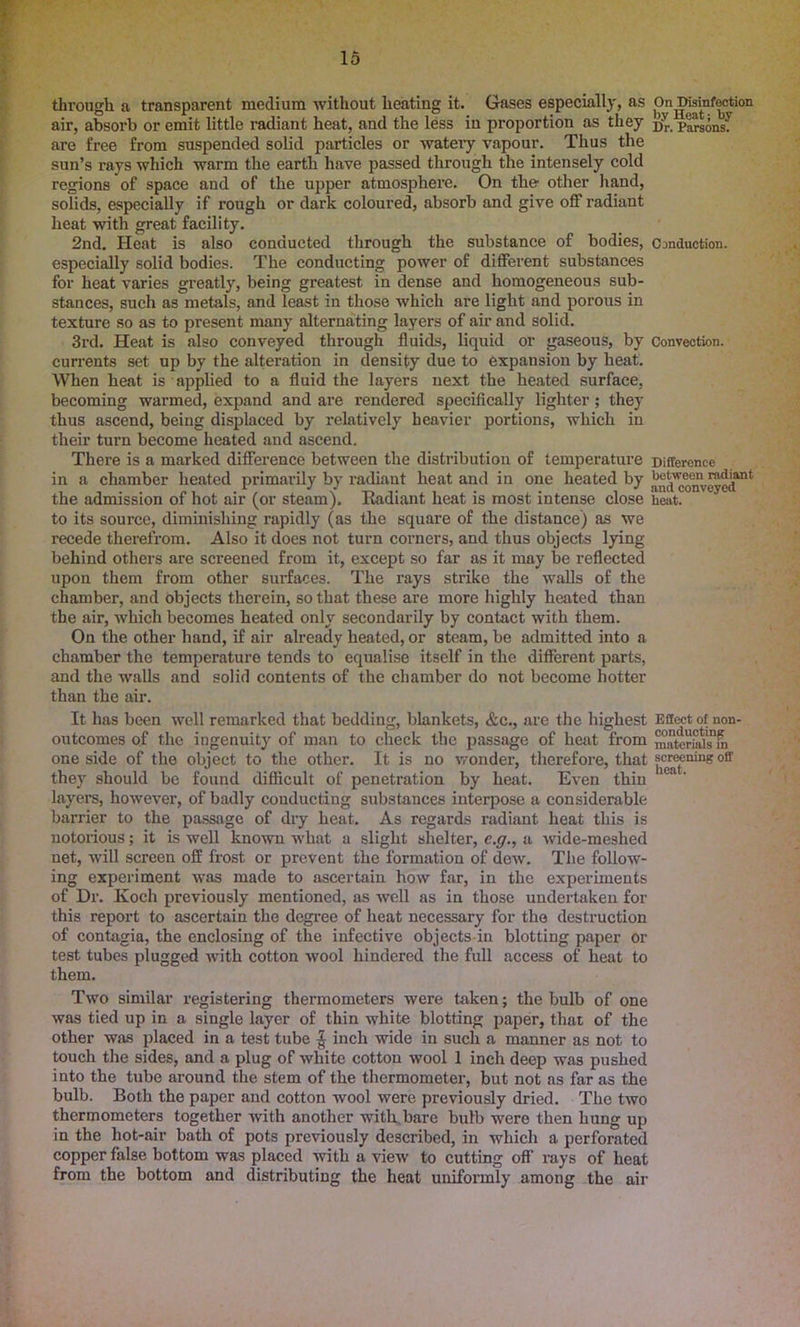 through a transparent medium without heating it. Gases especially, as On Disinfection air, absorb or emit little radiant heat, and the less in proportion as they d’’ parsons'!' are free from suspended solid particles or watery vapour. Thus the sun’s rays which warm the earth have passed through the intensely cold regions of space and of the upper atmosphere. On the other hand, solids, especially if rough or dark coloured, absorb and give off radiant heat with great facility. 2nd. Heat is also conducted through the substance of bodies, Conduction, especially solid bodies. The conducting power of different substances for heat varies greatly, being greatest in dense and homogeneous sub- stances, such as metals, and least in those which are light and porous in texture so as to present many alternating layers of air and solid. 3rd. Heat is also conveyed through fluids, liquid or gaseous, by Convection, currents set up by the alteration in density due to expansion by heat. When heat is applied to a fluid the layers next the heated surface, becoming warmed, expand and are rendered specifically lighter; they thus ascend, being displaced by relatively heavier portions, which in their turn become heated and ascend. There is a marked difference between the distribution of temperature Difference in a chamber heated primarily by radiant heat and in one heated by ^d^om’eyedant the admission of hot air (or steam). Eadiant heat is most intense close heat, to its source, diminishing rapidly (as the square of the distance) as we recede therefrom. Also it does not turn corners, and thus objects lying behind others are screened from it, except so far as it may be reflected upon them from other surfaces. The rays strike the walls of the chamber, and objects therein, so that these are more highly heated than the air, which becomes heated only secondarily by contact with them. On the other hand, if air already heated, or steam, be admitted into a chamber the temperature tends to equalise itself in the different parts, and the walls and solid contents of the chamber do not become hotter than the air. It has been well remarked that bedding, blankets, &c., are the highest Effect of non- outcomes of the ingenuity of man to check the passage of heat from materiahfm one side of the object to the other. It is no wonder, therefore, that screening ofr they should be found difficult of penetration by heat. Even thin 1 a ’ layers, however, of badly conducting substances interpose a considerable barrier to the passage of dry heat. As regards radiant heat this is notorious; it is well known what a slight shelter, c.g., a wide-meshed net, will screen off frost or prevent the formation of dew. The follow- ing experiment was made to ascertain how far, in the experiments of Dr. Ivoch previously mentioned, as well as in those undertaken for this report to ascertain the degree of heat necessary for the destruction of contagia, the enclosing of the infective objects in blotting paper or test tubes plugged with cotton wool hindered the full access of heat to them. Two similar registering thermometers were taken; the bulb of one was tied up in a single layer of thin white blotting paper, that of the other was placed in a test tube £ inch wide in such a manner as not to touch the sides, and a plug of white cotton wool 1 inch deep was pushed into the tube around the stem of the thermometer, but not as far as the bulb. Both the paper and cotton wool were previously dried. The two thermometers together with another with.bare bulb were then hung up in the hot-air bath of pots previously described, in which a perforated copper false bottom was placed with a view to cutting off rays of heat from the bottom and distributing the heat uniformly among the air