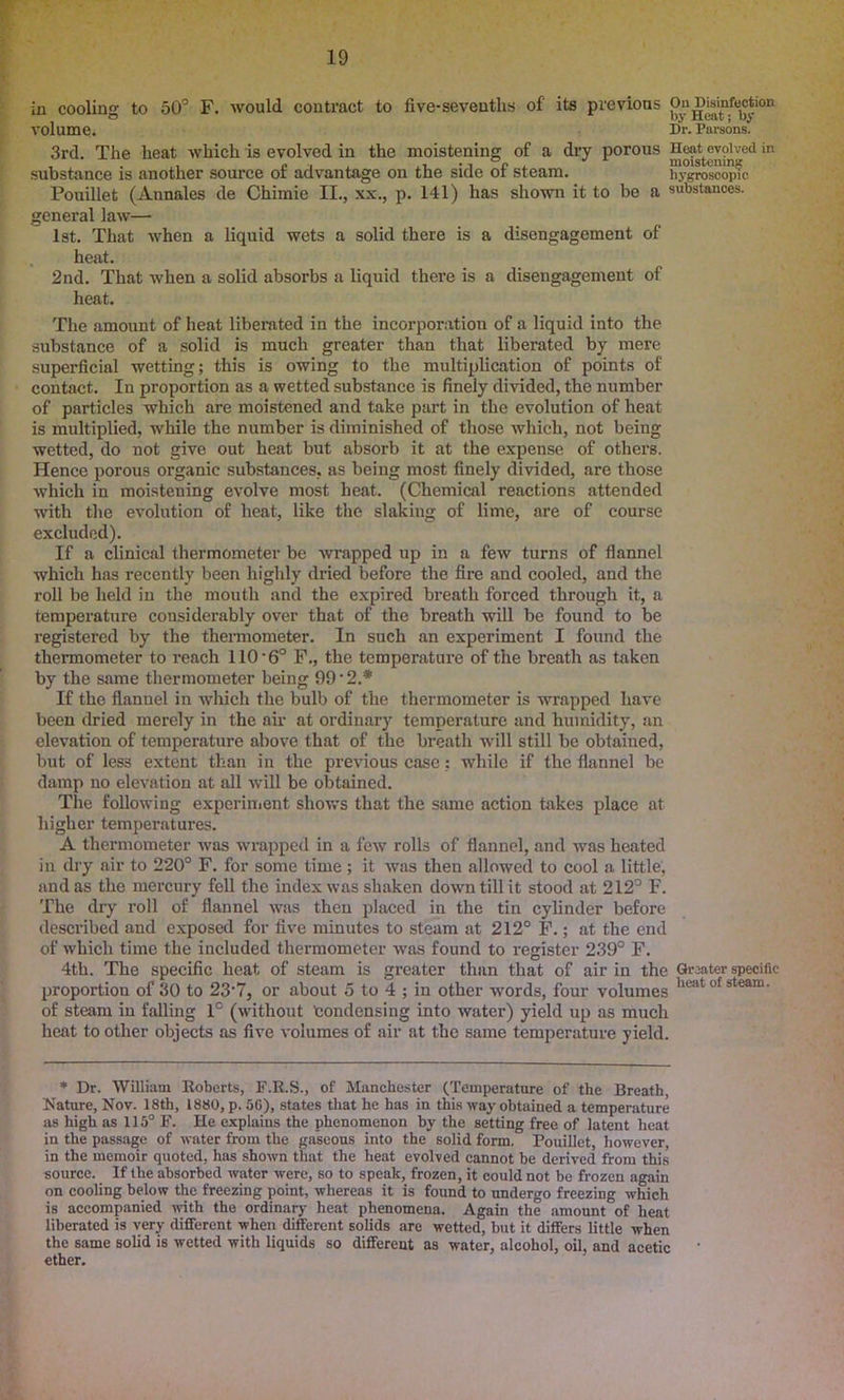in cooling to 50° F. would contract to five-sevenths of' its previous On Defection volume. Dr. Parsons. 3rd. The heat which is evolved in the moistening of a dry porous Hoat evolved in substance is another source of advantage on the side of steam. hygroscopic Pouillet (Annales de Chimie II., xx., p. 141) has shown it to be a substances, general law— 1st. That when a liquid wets a solid there is a disengagement of heat. 2nd. That when a solid absorbs a liquid there is a disengagement of heat. The amount of heat liberated in the incorporation of a liquid into the substance of a solid is much greater than that liberated by mere superficial wetting; this is owing to the multiplication of points of contact. In proportion as a wetted substance is finely divided, the number of particles which are moistened and take part in the evolution of heat is multiplied, while the number is diminished of those which, not being wetted, do not give out heat but absorb it at the expense of others. Hence porous organic substances, as being most finely divided, are those which in moistening evolve most heat. (Chemical reactions attended with the evolution of heat, like the slaking of lime, are of course excluded). If a clinical thermometer be wrapped up in a few turns of flannel which has recently been highly dried before the fire and cooled, and the roll be held in the mouth and the expired breath forced through it, a temperature considerably over that of the breath will be found to be registered by the thermometer. In such an experiment I found the thermometer to reach 110 ‘6° F., the temperature of the breath as taken by the same thermometer being 99'2* If the flannel in which the bulb of the thermometer is wrapped have been dried merely in the air at ordinary temperature and humidity, an elevation of temperature above that of the breath will still be obtained, but of less extent than in the previous case: while if the flannel be damp no elevation at all will be obtained. The following experiment shows that the same action takes place at higher temperatures. A thermometer was wrapped in a few rolls of flannel, and was heated in dry air to 220° F. for some time; it was then allowed to cool a little, and as the mercury fell the index was shaken down till it stood at 212° F. The dry roll of flannel was then placed in the tin cylinder before described and exposed for five minutes to steam at 212° F.; at the end of which time the included thermometer was found to register 239° F. 4th. The specific heat of steam is greater than that of air in the Greater specific proportion of 30 to 23‘7, or about 5 to 4 ; in other words, four volumes licat of s,team‘ of steam in falling 1° (without Condensing into water) yield up as much heat to other objects as five volumes of air at the same temperature yield. * Dr. William Roberts, F.R.S., of Manchester (Temperature of the Breath, Nature, Nov. 18th, 1880, p. 56), states that he has in this way obtained a temperature as high as 115° F. He explaius the phenomenon by the setting free of latent heat in the passage of water from the gaseous into the solid form. Pouillet, however, in the memoir quoted, has shown that the heat evolved cannot be derived from this source. If the absorbed water were, so to speak, frozen, it could not be frozen again on cooling below the freezing point, whereas it is found to undergo freezing which is accompanied with the ordinary heat phenomena. Again the amount of heat liberated is very different when different solids are wetted, but it differs little when the same solid is wetted with liquids so different as water, alcohol, oil, and acetic ether.