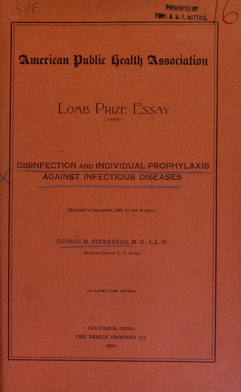 W£8£{fTED 8f MBf. 8. II. F. BUTTALL American public jfijcaltl) Association Lomb Prize Essay (18861 DISINFECTION and INDIVIDUAL PROPHYLAXIS AGAINST INFECTIOUS DISEASES [Revised in December, 1899, by the Author.] GEORGE M. STERNBERG, M. D., L.L. D. Surgeon-General U. S. Army. AD ASTRA PER ASPERA. COLUMBUS. OHIO: THE BERLIN PRINTING CO. 1900. ~