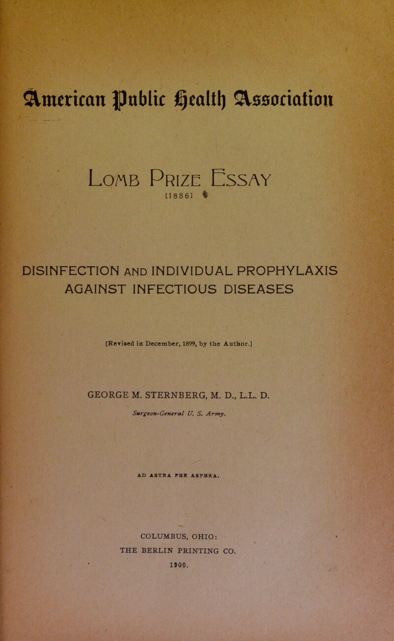 American fJnblic Association Lom Prize Essay [1886] i DISINFECTION AND INDIVIDUAL PROPHYLAXIS AGAINST INFECTIOUS DISEASES [Rerised in December, 1899, by the Author.] GEORGE M. STERNBERG, M. D„ L.L. D. Surgeon-General U. S. Army. AD ASTRA PBR ASPBRA. \ ■»* COLUMBUS, OHIO: THE BERLIN PRINTING CO. 1900.
