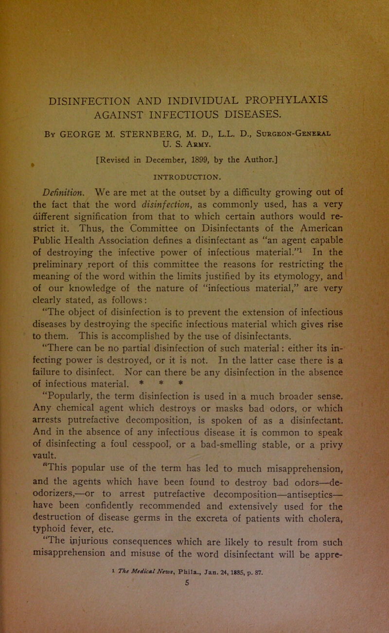 DISINFECTION AND INDIVIDUAL PROPHYLAXIS AGAINST INFECTIOUS DISEASES. By GEORGE M. STERNBERG, M. D., L.L. D„ Surgeon-General U. S. Army. [Revised in December, 1899, by the Author.] INTRODUCTION. Definition. We are met at the outset by a difficulty growing out of the fact that the word disinfection, as commonly used, has a very different signification from that to which certain authors would re- strict it. Thus, the Committee on Disinfectants of the American Public Health Association defines a disinfectant as “an agent capable of destroying the infective power of infectious material.”1 In the preliminary report of this committee the reasons for restricting the meaning of the word within the limits justified by its etymology, and of our knowledge of the nature of “infectious material,” are very clearly stated, as follows: “The object of disinfection is to prevent the extension of infectious diseases by destroying the specific infectious material which gives rise to them. This is accomplished by the use of disinfectants. “There can be no partial disinfection of such material: either its in- fecting power is destroyed, or it is not. In the latter case there is a failure to disinfect. Nor can there be any disinfection in the absence of infectious material. * * * “Popularly, the term disinfection is used in a much broader sense. Any chemical agent which destroys or masks bad odors, or which arrests putrefactive decomposition, is spoken of as a disinfectant. And in the absence of any infectious disease it is common to speak of disinfecting a foul cesspool, or a bad-smelling stable, or a privy vault. “This popular use of the term has led to much misapprehension, and the agents which have been found to destroy bad odors—de- odorizers,—or to arrest putrefactive decomposition—antiseptics— have been confidently recommended and extensively used for the destruction of disease germs in the excreta of patients with cholera, typhoid fever, etc. The injurious consequences which are likely to result from such misapprehension and misuse of the word disinfectant will be appre- i The Medical Newt, Pliila., Jan. 24, 1885, p. 87.