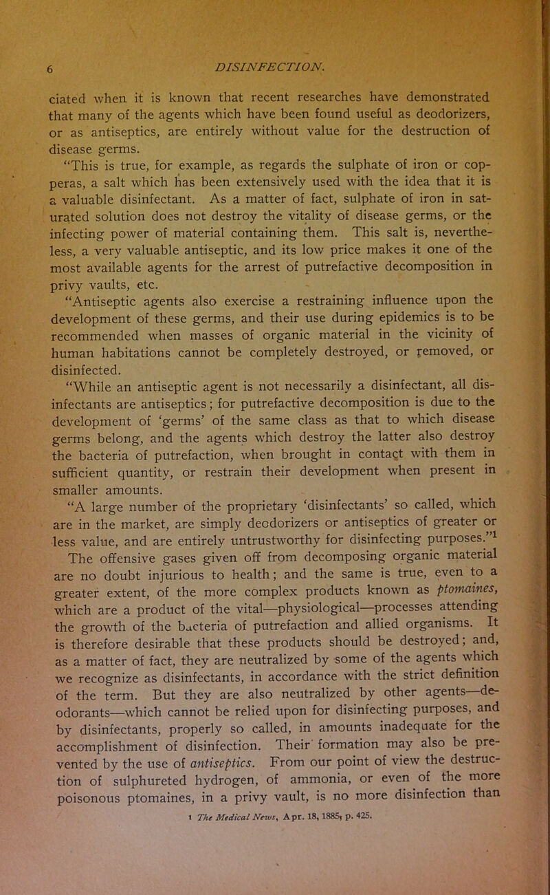 dated when it is known that recent researches have demonstrated that many of the agents which have been found useful as deodorizers, or as antiseptics, are entirely without value for the destruction of disease germs. “This is true, for example, as regards the sulphate of iron or cop- peras, a salt which has been extensively used with the idea that it is a valuable disinfectant. As a matter of fact, sulphate of iron in sat- urated solution does not destroy the vitality of disease germs, or the infecting power of material containing them. This salt is, neverthe- less, a very valuable antiseptic, and its low price makes it one of the most available agents for the arrest of putrefactive decomposition in privy vaults, etc. “Antiseptic agents also exercise a restraining influence upon the development of these germs, and their use during epidemics is to be recommended when masses of organic material in the vicinity of human habitations cannot be completely destroyed, or removed, or disinfected. “While an antiseptic agent is not necessarily a disinfectant, all dis- infectants are antiseptics; for putrefactive decomposition is due to the development of ‘germs’ of the same class as that to which disease germs belong, and the agents which destroy the latter also destroy the bacteria of putrefaction, when brought in contact with them in sufficient quantity, or restrain their development when present in smaller amounts. “A large number of the proprietary ‘disinfectants’ so called, which are in the market, are simply deodorizers or antiseptics of greater or less value, and are entirely untrustworthy for disinfecting purposes.”1 The offensive gases given off from decomposing organic material are no doubt injurious to health; and the same is true, even to a greater extent, of the more complex products known as ptomaines, which are a product of the vital—physiological—processes attending the growth of the bacteria of putrefaction and allied organisms. It is therefore desirable that these products should be destroyed; and, as a matter of fact, they are neutralized by some of the agents which we recognize as disinfectants, in accordance with the strict definition of the term. But they are also neutralized by other agents de- odorants—which cannot be relied upon for disinfecting purposes, and by disinfectants, properly so called, in amounts inadequate for the accomplishment of disinfection. Their formation may also be pre- vented by the use of antiseptics. From our point of view the destruc- tion of sulphureted hydrogen, of ammonia, or even of the more poisonous ptomaines, in a privy vault, is no more disinfection than 1 The Medical News, Apr. 18, 1885, p. 425.