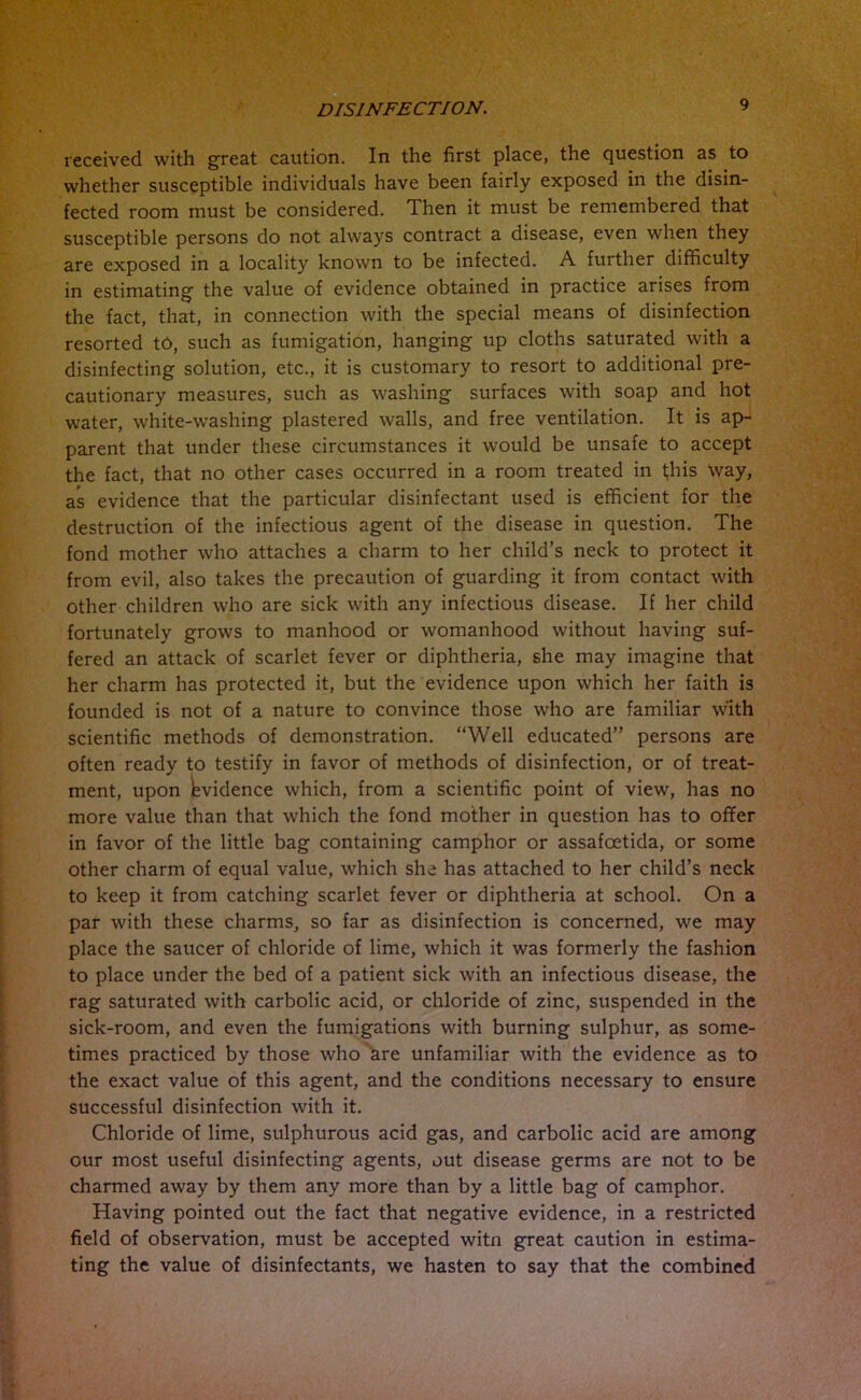 received with great caution. In the first place, the question as to whether susceptible individuals have been fairly exposed in the disin- fected room must be considered. Then it must be remembered that susceptible persons do not always contract a disease, even when they are exposed in a locality known to be infected. A further difficulty in estimating the value of evidence obtained in practice arises from the fact, that, in connection with the special means of disinfection resorted to, such as fumigation, hanging up cloths saturated with a disinfecting solution, etc., it is customary to resort to additional pre- cautionary measures, such as washing surfaces with soap and hot water, white-washing plastered walls, and free ventilation. It is ap- parent that under these circumstances it would be unsafe to accept the fact, that no other cases occurred in a room treated in tjhis way, as evidence that the particular disinfectant used is efficient for the destruction of the infectious agent of the disease in question. The fond mother who attaches a charm to her child’s neck to protect it from evil, also takes the precaution of guarding it from contact with other children who are sick with any infectious disease. If her child fortunately grows to manhood or womanhood without having suf- fered an attack of scarlet fever or diphtheria, she may imagine that her charm has protected it, but the evidence upon which her faith is founded is not of a nature to convince those who are familiar with scientific methods of demonstration. “Well educated” persons are often ready to testify in favor of methods of disinfection, or of treat- ment, upon Evidence which, from a scientific point of view, has no more value than that which the fond mother in question has to offer in favor of the little bag containing camphor or assafoetida, or some other charm of equal value, which she has attached to her child’s neck to keep it from catching scarlet fever or diphtheria at school. On a par with these charms, so far as disinfection is concerned, we may place the saucer of chloride of lime, which it was formerly the fashion to place under the bed of a patient sick with an infectious disease, the rag saturated with carbolic acid, or chloride of zinc, suspended in the sick-room, and even the fumigations with burning sulphur, as some- times practiced by those who are unfamiliar with the evidence as to the exact value of this agent, and the conditions necessary to ensure successful disinfection with it. Chloride of lime, sulphurous acid gas, and carbolic acid are among our most useful disinfecting agents, out disease germs are not to be charmed away by them any more than by a little bag of camphor. Having pointed out the fact that negative evidence, in a restricted field of observation, must be accepted witn great caution in estima- ting the value of disinfectants, we hasten to say that the combined