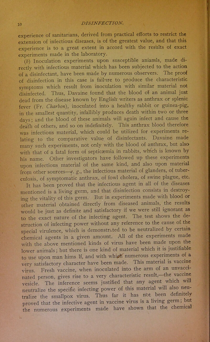 experience of sanitarians, derived from practical efforts to restrict the extension of infectious diseases, is of the greatest value, and that this experience is to a great extent in accord with the results of exact experiments made in the laboratory. (b) Inoculation experiments upon susceptible aniamls, made di- rectly with infectious material which has been subjected to the action of a disinfectant, have been made by numerous observers. The proof of disinfection in this case is failure to produce the characteristic symptoms which result from inoculation with similar material not disinfected. Thus, Davaine found that the blood of an animal just dead from the disease known by English' writers as anthrax or splenic fever (Fr. Charbon), inoculated into a healthy rabbit or guinea-pig, in the smallest quantity, infallibly produces death within two or three days; and the blood of these animals will again infect and cause the death of others, and so on indefinitely. This anthrax blood therefore was infectious material, which could be utilized for experiments re- lating to the comparative value of disinfectants. Davaine made many such experiments, not only with the blood of anthrax, but also with that of a fatal form of septicsemia in rabbits, which is known by his name. Other investigators have followed up these experiments upon infectious material of the same kind, and also upon material from other sources—£. g., the infectious material of glanders, of tuber- culosis, of symptomatic anthrax, of fowl cholera, of swine plague, etc. It has been proved that the infectious agent in all of the diseases mentioned is a living germ, and that disinfection consists in destroy- ing the vitality of this germ. But in experiments made with blood or other material obtained directly from diseased animals, the results would be just as definite and satisfactory if we were still ignorant as to the exact nature of the infecting agent. The. test shows the de- struction of infecting power without any reference to the cause of the special virulence, which is demonstrated to be neutralized by certain chemical agents in a given amount. All of the experiments made with the above mentioned kinds of virus have been made upon the lower animals; but there is one kind of material which it is justifiable to use upon man hims If, and with whi^h numerous experiments of a very satisfactory character have been made. This material is vaccine virus. Fresh vaccine, when inoculated into the arm of an unvacci- nated person, gives rise to a very characteristic result,—the vaccine vesicle. The inference seems justified that any agent which will neutralize the specific infecting power of this material will also neu- tralize the smallpox virus. Thus far it has not been definitely proved that the infective agent in vaccine virus is a living germ; but the numerous experiments made have shown that the chemica