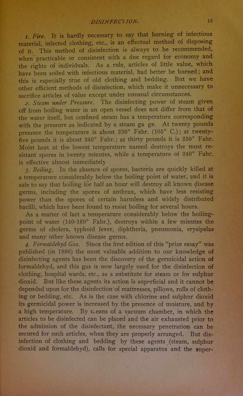 1. Fire. It is hardly necessary to say that burning of infectious material, infected clothing, etc., is an effectual method of disposing of it. This method of disinfection is always to be recommended, when practicable or consistent with a due regard for economy and the rights of individuals. As a rule, articles of little value, which have been soiled with infectious material, had better be burned; and this is especially true of old clothing and bedding. But we have other efficient methods of disinfection, which make it unnecessary to sacrifice articles of value except under unusual circumstances. 2. Steam under Pressure. The disinfecting power of steam given off from boiling water in an open vessel does not differ from that of the water itself, but confined steam has a temperature corresponding with the pressure as indicated by a steam ga ge. At twenty pounds pressure the temperature is about 230° Fahr. (105° C.); at twenty- five pounds it is about 240° Fahr.; at thirty pounds it is 250° Fahr. Moist heat at the lowest temperature named destroys the most re- sistant spores in twenty minutes, while a temperature of 240° Fahr. is effective almost immediately 5. Boiling. In the absence of spores, bacteria are quickly killed at a temperature considerably below the boiling point of water, and it is safe to say that boiling for half an hour will destroy all known disease germs, including the spores of anthrax, which have less resisting power than the spores of certain harmless and widely distributed bacilli, which have been found to resist boiling for several hours. As a matter of fact a temperature considerably below the boiling- point of water (140-160° Fahr.), destroys within a few minutes the germs of cholera, typhoid fever, diphtheria, pneumonia, erysipelas and many other known disease germs. 4. Formaldehyd Gas. Since the first edition of this “prize essay” was published (in 1886) the most valuable addition to our knowledge of disinfecting agents has been the discovery of the germicidal action of formaldehyd, and this gas is now largely used for the disinfection of clothing, hospital wards, etc., as a substitute for steam or for sulphur dioxid. But like these agents its action is superficial and it cannot be depended upon for the disinfection'of mattresses, pillows, rolls of cloth- ing or bedding, etc. As is the case with chlorine and sulphur dioxid its germicidal power is increased by the presence of moisture, and by a high temperature. By means of a vacuum chamber, in which the articles to be disinfected can be placed and the air exhausted prior to the admission of the disinfectant, the necessary penetration can be secured for such articles, when they are properly arranged. But dis- infection of clothing and bedding by these agents (steam, sulphur dioxid and formaldehyd), calls for special apparatus and the super-