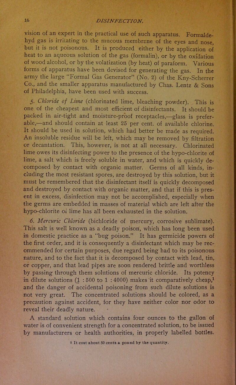 vision of an expert in the practical use of such apparatus. Formalde- hyd gas is irritating to the mucous membrane of the eyes and nose, but it is not poisonous. It is produced either by the application of heat to an aqueous solution of the gas (formalin), or by the oxidation of wood alcohol, or by the volatization (by heat) of paraform. Various forms of apparatus have been devised for generating the gas. In the army the large “Formal Gas Generator” (No. 2) of the Kny-Scherrer Co., and the smaller apparatus manufactured by Chas. Lentz & Sons of Philadelphia, have been used with success. 5. Chloride of Lime (chlorinated lime, bleaching powder). This is one of the cheapest and most efficient of disinfectants. It should be packed in air-tight and moisture-proof receptacles,—glass is prefer- able,—and should contain at least 25 per cent, of available chlorine. It should be used in solution, which had better be made as required. An insoluble residue will be left, which may be removed by filtration or decantation. This, however, is not at all necessary. Chlorinated lime owes its disinfecting power to the presence of the hypo-chlorite of lime, a salt which is freely soluble in water, and which is quickly de- composed by contact with organic matter. Germs of all kinds, in- cluding the most resistant spores, are destroyed by this solution, but it must be remembered that the disinfectant itself is quickly decomposed and destroyed by contact with organic matter, and that if this is pres- ent in excess, disinfection may not be accomplished, especially when the germs are embedded in masses of material which are left after the hypo-chlorite oi lime has all been exhausted in the solution. 6. Mercuric Chloride (bichloride of mercury, corrosive sublimate). This salt is well known as a deadly poison, which has long been used in domestic practice as a “bug poison.” It has germicide powers of the first order, and it is consequently a disinfectant which may be rec- ommended for certain purposes, due regard being had to its poisonous nature, and to the fact that it is decomposed by contact with lead, tin, or copper, and that lead pipes are soon rendered brittle and worthless by passing through them solutions of mercuric chloride. Its potency in dilute solutions (1 : 500 to 1 :4000) makes it comparatively cheap,1 and the danger of accidental poisoning from such dilute solutions is not very great. The concentrated solutions should be colored, as a precaution against accident, for they have neither color nor odor to reveal their deadly nature. A standard solution which contains four ounces to the gallon of water is of convenient strength for a concentrated solution, to be issued by manufacturers or health authorities, in properly labelled bottles. 1 It cost about 50 cents a pound by the quantity.