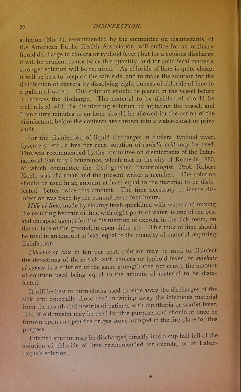 solution (No. 1), recommended by the committee on disinfectants, of the American Public Health Association, will suffice for an ordinary liquid discharge in cholera or typhoid fever; but for a copious discharge it will be prudent to use twice this quantity, and for solid fecal matter a stronger solution will be required. As chloride of lime is quite cheap, it will be best to keep on the safe side, and to make the solution for the disinfection of excreta by dissolving eight ounces of chloride of lime in a gallon of water. This solution should be placed in the vessel before it receives the discharge. The material to be disinfected should be well mixed with the disinfecting solution by agitating the vessel, and from thirty minutes to an hour should be allowed for the action of the disinfectant, before the contents are thrown into a water-closet or privy vault. For the disinfection of liquid discharges in cholera, typhoid fever, dysentery, etc., a five per cent, solution of carbolic acid may be used. This was recommended by the committee on disinfectants of the Inter- national Sanitary Conference, which met in the city of Rome in 1SS5, of which committee the distinguished bacteriologist, Prof. Robert Koch, was chairman and the present writer a member. The solution should be used in an amount at least equal to the material to be disin- fected—better twice this amount. The time necessary to insure dis- infection was fixed by the committee at four hours. Milk of lime, made by slaking fresh quicklime with water and mixing the resulting hydrate of lime with eight parts of water, is one of the best and cheapest agents for the disinfection of excreta in the sick-room, on the surface of the ground, in open sinks, etc. This milk of lime should be used in an amount at least equal to the quantity of material requiring disinfection. Chloride of sine in ten per cent, solution may be used to disinfect the dejections of those sick with cholera or typhoid fever, or sulphate of copper in a solution of the same strength (ten per cent.), the amount of -solution used being equal to the amount of material to be disin- fected. It will be best to burn cloths used to wipe away the discharges of the sick, and especially those used in wiping away the infectious material from the mouth and nostrils of patients with diphtheria or scarlet fever. Bits of old muslin may be used for this purpose, and should at once be thrown upon an open fire or gas stove aranged in the fire-place for this purpose. Infected sputum may be discharged, directly into a cup half full of the solution of chloride of lime recommended for excreta, or of Labar- raque’s solution.