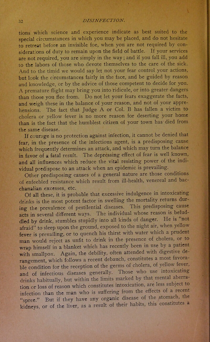 tions which science and experience indicate as best suited to the special circumstances in which you may be placed, and do not hesitate to retreat before an invisible foe, when you are not required by con- siderations of duty to remain upon the field of battle. If your services are not required, you are simply in the way; and if you fall ill, you add to the labors of those who devote themselves to the care of the sick. And to the timid we would say let not your fear control your actions, but look the circumstances fairly in the face, and be guided by reason and knowledge, or by the advice of those competent to decide for you. A premature flight may bring you into ridicule, or into greater dangers than those you flee from. Do not let your fears exaggerate the facts, and weigh these in the balance of your reason, and not of your appre- hensions. The fact that Judge A or Col. B has fallen a victim to cholera or yellow fever is no more reason for deserting your home than is the fact that the humblest citizen of your town has' died from the same disease. If courage is no protection against infection, it cannot be denied that fear, in the presence of the infectious agent, is a predisposing cause which frequently determines an attack, and which may turn the balance in favor of a fatal result. The depressing effect of fear is well known, and all influences which reduce the vital resisting power of the indi- vidual predispose to an attack when an epidemic is prevailing. Other predisposing causes of a general nature are those conditions of enfeebled resistance which result from ill-health, venereal and bac- chanalian excesses, etc. Of all these, it is probable that excessive indulgence in intoxicating drinks is the most potent factor in swelling the mortality returns dur- ing the prevalence of pestilential diseases. This predisposing cause acts in several different ways. The individual whose reason is befud- dled by drink, stumbles stupidly into all kinds of danger. He is “not afraid” to sleep upon the ground, exposed to the night air, when yellow fever is prevailing, or to quench his thirst with water which a prudent man would reject as unfit to drink in the presence of cholera, or to wrap himself in a blanket which has recently been in use by a patient with smallpox. Again, the debility, often attended with digestive de- rangement, which follows a recent debauch, constitutes a most favora- ble condition for the reception of the germs of cholera, of yellow fever, and of infectious diseases generally. Those who use intoxicating drinks habitually, but within the limits marked by that mental aberra- tion or loss of reason which constitutes intoxication, are less subject to infection than the man who is suffering from the effects of a recent “spree ” But if they have any organic disease of the stomach, the kidneys, or of the liver, as a result of their habits, this constitutes a