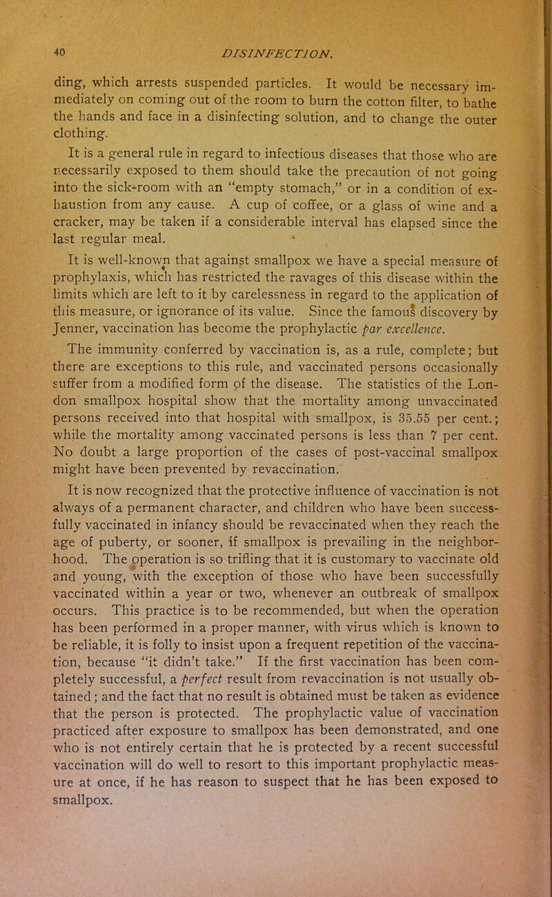 ding, which arrests suspended particles. It would be necessary im- mediately on coming out of the room to burn the cotton filter, to bathe the hands and face in a disinfecting solution, and to change the outer clothing. It is a general rule in regard to infectious diseases that those who are necessarily exposed to them should take the precaution of not going into the sick-room with an “empty stomach,” or in a condition of ex- haustion from any cause. A cup of coflee, or a glass of wine and a cracker, may be taken if a considerable interval has elapsed since the last regular meal. It is well-known that against smallpox we have a special measure of prophylaxis, which has restricted the ravages of this disease within the limits which are left to it by carelessness in regard to the application of this measure, or ignorance of its value. Since the famous discovery by Jenner, vaccination has become the prophylactic par excellence. The immunity conferred by vaccination is, as a rule, complete; but there are exceptions to this rule, and vaccinated persons occasionally suffer from a modified form of the disease. The statistics of the Lon- don smallpox hospital show that the mortality among unvaccinated persons received into that hospital with smallpox, is 35.55 per cent.; while the mortality among vaccinated persons is less than 7 per cent. No doubt a large proportion of the cases of post-vaccinal smallpox might have been prevented by revaccination. It is now recognized that the protective influence of vaccination is not always of a permanent character, and children who have been success- fully vaccinated in infancy should be revaccinated when they reach the age of puberty, or sooner, if smallpox is prevailing in the neighbor- hood. The operation is so trifling that it is customary to vaccinate old and young, with the exception of those who have been successfully vaccinated within a year or two, whenever an outbreak of smallpox occurs. This practice is to be recommended, but when the operation has been performed in a proper manner, with virus which is known to be reliable, it is folly to insist upon a frequent repetition of the vaccina- tion, because “it didn’t take.” If the first vaccination has been com- pletely successful, a perfect result from revaccination is not usually ob- tained ; and the fact that no result is obtained must be taken as evidence that the person is protected. The prophylactic value of vaccination practiced after exposure to smallpox has been demonstrated, and one who is not entirely certain that he is protected by a recent successful vaccination will do well to resort to this important prophylactic meas- ure at once, if he has reason to suspect that he has been exposed to smallpox.