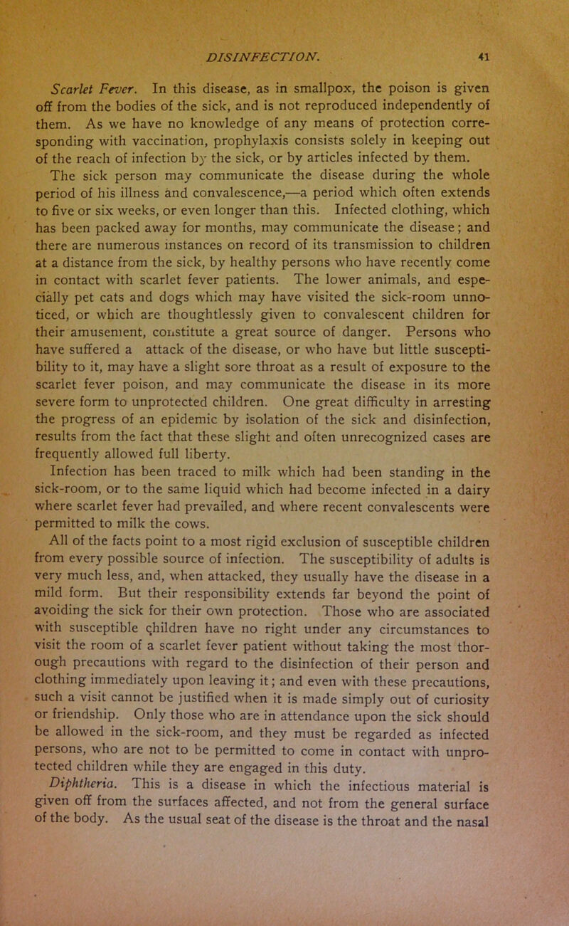 Scarlet Fever. In this disease, as in smallpox, the poison is given off from the bodies of the sick, and is not reproduced independently of them. As we have no knowledge of any means of protection corre- sponding with vaccination, prophylaxis consists solely in keeping out of the reach of infection by the sick, or by articles infected by them. The sick person may communicate the disease during the whole period of his illness and convalescence,—a period which often extends to five or six weeks, or even longer than this. Infected clothing, which has been packed away for months, may communicate the disease; and there are numerous instances on record of its transmission to children at a distance from the sick, by healthy persons who have recently come in contact with scarlet fever patients. The lower animals, and espe- cially pet cats and dogs which may have visited the sick-room unno- ticed, or which are thoughtlessly given to convalescent children for their amusement, constitute a great source of danger. Persons who have suffered a attack of the disease, or who have but little suscepti- bility to it, may have a slight sore throat as a result of exposure to the scarlet fever poison, and may communicate the disease in its more severe form to unprotected children. One great difficulty in arresting the progress of an epidemic by isolation of the sick and disinfection, results from the fact that these slight and often unrecognized cases are frequently allowed full liberty. Infection has been traced to milk which had been standing in the sick-room, or to the same liquid which had become infected in a dairy where scarlet fever had prevailed, and where recent convalescents were permitted to milk the cows. All of the facts point to a most rigid exclusion of susceptible children from every possible source of infection. The susceptibility of adults is very much less, and, when attacked, they usually have the disease in a mild form. But their responsibility extends far beyond the point of avoiding the sick for their own protection. Those who are associated with susceptible children have no right under any circumstances to visit the room of a scarlet fever patient without taking the most thor- ough precautions with regard to the disinfection of their person and clothing immediately upon leaving it; and even with these precautions, such a visit cannot be justified when it is made simply out of curiosity or friendship. Only those who are in attendance upon the sick should be allowed in the sick-room, and they must be regarded as infected persons, who are not to be permitted to come in contact with unpro- tected children while they are engaged in this duty. Diphtheria. This is a disease in which the infectious material is given off from the surfaces affected, and not from the general surface of the body. As the usual seat of the disease is the throat and the nasal