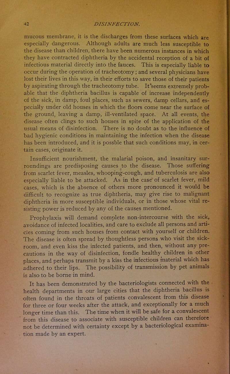 mucous membrane, it is the discharges from these surfaces which are especially dangerous. Although adults are much less susceptible to the disease than children, there have been numerous instances in which they have contracted diphtheria by the accidental reception of a bit of infectious material directly into the fauces. This is especially liable to occur during the operation of tracheotomy; and several physicians have lost their lives in this way, in their efforts to save those of their patients by aspirating through the tracheotomy tube. It seems extremely prob- able that the diphtheria bacillus is capable of increase independently of the sick, in damp, foul places, such as sewers, damp cellars, and es- pecially under old houses in which the floors come near the surface of the ground, leaving a damp, ill-ventilated space. At all events, the disease often dings to such houses in spite of the application of the usual means of disinfection. There is no doubt as to the influence of bad hygienic conditions in maintaining the infection when the disease has been introduced, and it is possble that such conditions may, in cer- tain cases, originate it. Insufficient nourishment, the malarial poison, and insanitary sur- roundings are predisposing causes to the disease. Those suffering from scarlet fever, measles, whooping-cough, and tuberculosis are also especially liable to be attacked. As in the case of scarlet fever, mild cases, which is the absence of others more pronounced it would be difficult to recognize as true diphtheria, may give rise to malignant diphtheria in more susceptible individuals, or in those whose vital re- sisting power is reduced by any of the causes mentioned. Prophylaxis will demand complete non-intercourse with the sick, avoidance of infected localities, and care to exclude all persons and arti- cles coming from such houses from contact with yourself or children. The disease is often spread by thoughtless persons who visit the sick- room, and even kiss the infected patients, and then, without any pre- cautions in the way of disinfection, fondle healthy children in other places, and perhaps transmit by a kiss the infectious material which has adhered to their lips. The possibility of transmission by pet animals is also to be borne in mind. It has been demonstrated by the bacteriologists connected with the health departments in our large cities that the diphtheria bacillus is often found in the throats of patients convalescent from this disease for three or four weeks after the attack, and exceptionally for a much longer time than this. The time when it will be safe for a convalescent from this disease to associate with susceptible children can therefore not be determined with certainty except by a bacteriological examina- tion made by an expert.
