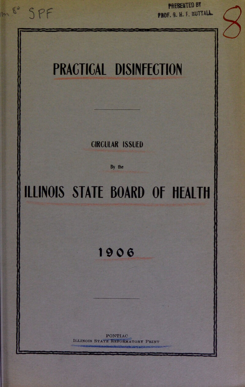 5ff mesemteo bt flOF. 9. H. F. ftUTTALL PRACTICAL DISINFECTION CIRCULAR ISSUED By th« ILLINOIS STATE BOARD OF HEALTH 1906 PONTIAC IiJANoia State Re^ormatort Print