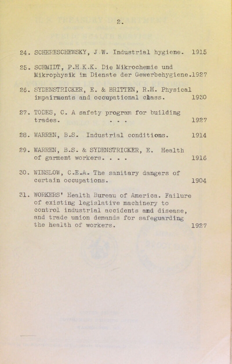 24. SCHEEESCHEWSKY, JW. Industriel hygiène. 1915 25. SCEMIDT, P.H.K.K. Die Mikrochemie und Mikrophysik ira Dienste der Qewerbehygiene.1927 26. SYDENSTHICKER, E. & BRITTEN, R.H. Physical iuipairment s and occupâtional ciass. 1950 27. TODES, C. A safety program for building trades. . . . 1927 28. WARREN, B.S. Industrial conditions. 1914 29. WARREN, B.S. & SYDENSTRICKER, E. Health of garment workers. ... 1916 30. WINSLOW, C.EJi- The sanitary dangers of certain occupations. 1904 21. WORKERS» Health Bureau of America. Eailure of existing législative machinery to control industrial accidents and disease, and trade union demanda for safeguarding the health of workers. 1927