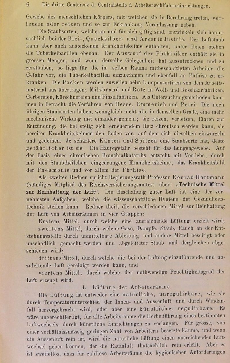 Gewebe des nienschlichen Kôrpevs, mit welchen sie in Berûhrung treten, ver- letzen oder reizen und so zur Erkrankung Veranlassung ge.ben. Die Staubsorten, welche an und fîir sich giftig sind, entwickeln sich baupt- sâchlich bei der Blei-, Quecksilber- und Arsenindustrie. Der Luftstaub kann aber auch ansteckende Krankheitskeime etithalten, unter ilinen stelien die Tuberkelbacillen obenan. Der Auswurf der Phthisiker enthu.lt sie in grossen Mengen, und wenn derselbe Gelegenheit hat auszutrocknen und zu zerstâuben, so liegt fur die im selben Raume mitbeschâftigten Arbeiter die Gefahr vor, die Tuberkelbacillen einzuathmen und ebenfall an Phtbise zu er- kranken. Die Pocken werden zuweilen beim Lumpensortiren von dem Arbeits- material aus iibertragen; Milzbrand und Rotz in Woll- und Rosshaarfabriken, Gerbereien, Kûrschnereien und Pinselfabriken. Als Untersuchungsmethoden koni- men in Betracht die Verfahren von Hesse, Emmerich und Pétri. Die nocli ùbrigen Staubsorten baben, wenngleich nicbt aile in demselben Grade, eine mehr mechaniscbe Wirkung mit einander gemein; sie reizen, verletzen, fiihren zur Entzûndung, die bei stetig sicb erneuerndem Reiz chroniscb werden kann, sie bereiten Krankheitskeimen den Boden vor, auf dem sich dieselben einwurzeln und gedeihen. Je schârfere Kanten und Spitzen eine Staubsorte bat, desto gefâhrlicher ist sie. Die Hauptgefabr bestebt fur das Lungengewebe. Auf der Basis eines cbronischen Bronchialkatarrhs entsteht mit Vorliebe, durch mit den Staubtheilchen eingedrungene Krankheitskeime, das Krankheitsbild der Pneumonie und vor allem der Phthise. Als zweiter Redner spricht Regierungsrath Professor Konrad Hartmann (stândiges Mitglied des Reichsversicherungsamtes) ùber: „Technische Mittel zur Reinhaltuug der Luft. Die Beschaffung guter Luft ist eine der vor- nehmsten Anfgaben, welche die wissenschaftliche Hygiène der Gesundbeits- technik stelien kann. Redner theilt die verschiedenen Mittel zur Reinhaltung der Luft von Arbeitsrâumen in vier Gruppen: Erstens Mittel, durch welche eine ausreichende Luftung erzielt wird; zweitens Mittel, durch welcbe Gase, Dâmpfe, Staub, Ranch an der Ent- stehungsstelle durch unmittelbare Ableitung und andere Mittel beseitigt oder unschâdlicb gemacht werden und abgeleiteter Staub und dergleicben abgc- schieden wird; drittens Mittel, durch welche die bei der Luftung einzufïihrende und ab- zuleitendc Luft gereinigt werden kann, und viertens Mittel, durch welche der nothwendige Feuchtigkeitsgrad der Luft erzeugt wird. 1. Luftung der Arbeitsrâume. Die Luftung ist entweder eine natûrliche, unregulirbare, wie sie durch Temperaturunterschied der Innen- und Aussenluft und durch Wiudan- fall hervorgebracht wird, oder aber eine kùnstliche, regulirbare. Es wâre ungerechtfertigt, fur aile Arbeitsrâume die Hcrbeifubrung eines bestimmten Luftwechsels durch kùnstliche Einrichtungen zu verlangen. Fur grosse, von einer verhâltnissmâssig geringen Zahl von Arbeitern besetzte Raume, und wenn die Aussenluft rein ist, wird die natûrliche Liiftung einen ausreicbcnden Luft- wechsel geben kônnen, der die Raumluft thatsachlicb rein erbâlt. Aber es ist zweifellos, dass fur zalillose Arbeitsrâume die hygicnischen Anforderungcn