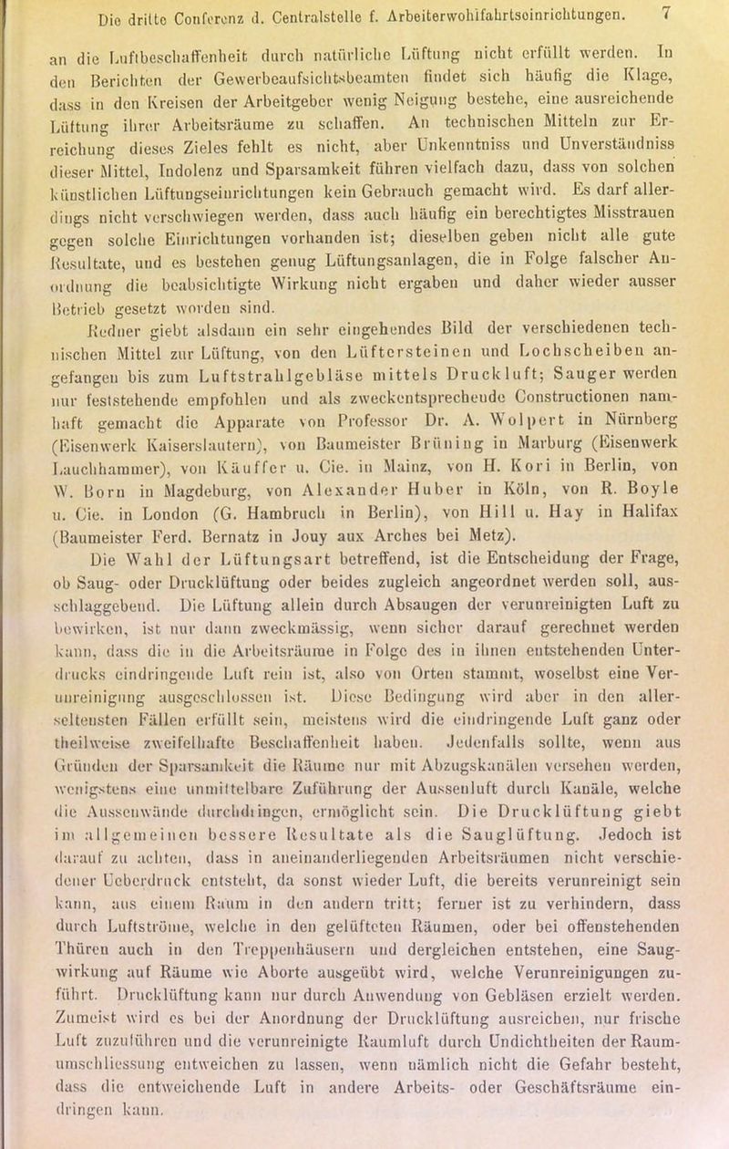 an die LuftheschafFenheit durch natûrlicbe Lûftung nicht erfûllt werden. In den Berichten der Gewerbeaufsichtsbeamten fiiulet sich haufig die Klage, dass in den Kreisen der Arbeitgeber wenig Neigung bestehe, eine ausreichende Luftung ibrcr Arbeitsrâume zu schaffen. An tecbnischen Mitteln zur Er- rcichung dièses Zieles fehlt es nicht, aber Unkenntniss und Unverstandniss dieser Mittel, Indolenz und Sparsamkeit fûhren vielfach dazu, dass von solchen kùnstlichen Lûftungseinrichtungen kein Gebrauch gemacht wird. Es darf aller- dings nicht versclnviegen werden, dass auch haufig ein berechtigtes Misstrauen gegen solclie Einrichtungen vorhanden ist; dieselben geben nicht aile gute Resultate, und es bestehen genug Liiftungsanlagen, die in Folge falscher An- ordnung die beabsicbtigte Wirkung nicht ergaben und daher wieder ausser IJetrieb gesetzt worden sind. Redner giebt alsdaun ein sehr eingehendes Bild der verschiedenen tecb- nischen Mittel zur Luftung, von den Liiftcrsteinen und Lochscheiben an- gefangen bis zum Luftstrahlgeblase niittels Druckluft; Sauger werden mir feststehende empfohlcn und als zweckentsprecheude Constructionen nani- baft gemacht die Apparate von Professor Dr. A. Wulpert in Nûrnberg (Eisenwerk Kaiserslautern), von Baumeister Bnining in Marburg (Eisenwerk Lauchharamer), von Kiluffer u. Cie. in Mainz, von H. Kori in Berlin, von W. Boni in Magdeburg, von Alexander Huber in Koln, von R. Boyle u. Cie. in London (G. Hambrucb in Berlin), von Hill u. Hay in Halifax (Baumeister Ferd. Bernatz in Jouy aux Arches bei Metz). Die Wahl der Lûftungsart betreffend, ist die Entscheidung der Frage, ob Saug- oder Drucklûftung oder beides zugleich angeordnet werden soll, aus- sclilaggebend. Die Luftung allein durch Absaugen der verunreinigten Luft zu bewirkcn, ist nur daim zweckmassig, wenn sicher darauf gerechnet werden kann, dass die in die Arbeitsrâume in Folgc des in ibneq entstehenden Unter- dmcks eindiingeiide Luft rein ist, also von Orten stammt, woselbst eine Ver- uiireinignng ausgesclilussen ist. Dièse Bedingung wird aber in den aller- seUensten Fallen et'fûllt sein, meistens wird die eitidringende Luft ganz oder tlieilweise zweifelliafte Bescliaffenlieit baben. Jeilenfalls sollte, wenn ans Gl'ûnden der Sparsanikcit die Kaumc nur mit Abzugskanalen vcrsehen werden, wcnigstens eine unmiltelbare Zufuhrung der Aussenluft durcli Kanâle, welche die Ausseuwande durcbdtÎBgen, ermoglicht sein. Die Druckliiftung giebt iin a 11 gem ei ncn bessere Resultate als die Sauglùftung. Jedoch ist darauf zu achteu, dass in aneinanderliegeuden Arbeitsraumen nicht verschie- dener Ucberdruck cntstelit, da sonst wieder Luft, die bereits verunreinigt sein kann, ans eineni Raum in den andern tritt; feruer ist zu verhindern, dass durch Luftstiuuie, welche in den gelufteten Râumen, oder bei offenstehenden TJiûren auch in den Treppeiihausern und dergleichen entstehen, eine Saug- wirkung auf Rilume wie Aborte ausgeubt wird, welche Verunreinigungen zu- fûhrt. Drucklûftung kann nur durch Anwendung von Geblâsen erzielt werden. Zumeist wird es bei der Anordnung der Dnickliiftung ausreicben, nur frische Luit zuzulûhrcn und die verunreinigte Raumluft durch Undichtheiten der Raum- umschliessung entweichen zu lassen, wenn namlich nicht die Gefahr besteht, dass die entweichende Luft in andere Arbeits- oder Geschaftsrâume ein- dringen kann.