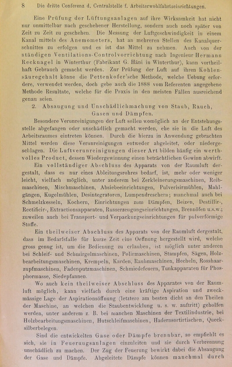 Kine Priïfung der Liïftungsanlagen auf ihre Wirksamkcit hat nicht nur unmittelbar nach geschehener Herstellung, sondern auch noch spâter von Zeit zu Zeit zu geschehen. Die JVIessung der Luftgeschwindigkeit in einem Kanal mittels des Anemometers, hat an mehreren Stellen des Kanalquer- schnittes zu erfolgen und es ist das Mittel zu nehmen. Auch von der stândigen Ventilations-Controlvorrichtung nach Ingénieur Hermann Recknagel in Winterthur (Fabrikant G. Hani in Winterthur), kann vortheil- haft Gebrauch gemacht werden. Zur Priifung der Luft auf ihren Kohlen- sâuregehalt kônne die Pettenkofer'sche Méthode, welclie Uebung erfor- dere, verwendet werden, doch gebe auch die 1888 vom Referenten angegebene Méthode Resultate, welche fur die Praxis in den meisten Fâllen ausreichend genau seien. 2. Absaugung und Unschâdlichmachung von Staub, Rauch, Gasen und Dilmpfen. Besondere Verunreinigungen der Luft sollen womoglich an der Entstehungs- stelle abgefangen oder unschadlich gemacht werden, ehe sie in die Luft des Arbeitsraumes eintreten konnen. Durch die hierzu in Anwendung gebrachten Mittel werden dièse Verunreinigungen entweder abgeleitet, oder niederge- scblagen. Die Luftverunreinigungen dieser Art bilden baufig ein werth- volles Product, dessen Wiedergewinnung einen betrâchtlichen Gewinn abwirft. Ein vollstândiger Abschluss des Apparats von der Raumluft der- gestalt, dass es nur eines Ableitnngsrohres bedarf, ist, mehr oder weniger leicht, vielfach môglich, unter anderem hei Zerkleinerungsmaschinen, Reib- maschinen, Mischmaschinen, Absiebeeiririchtungen, Pulverisirraûhlen, Mahl- gângen, Kugelmûhlen, Desintegratorcn, Lumpendreschern ; manchmal auch bei Schmelzkesseln, Kochern, Einrichtungen zum Dâmpfen, Beizen, Destillir-, Rectificir-, Extractionsapparaten, Russerzeugungseinrichtungen, Brennôfen u.s.w.; zuweilen auch bei Transport- und Verpackur.gseinrichtungen fûr pulverfonnige Stoffe. Ein theilweiser Abschluss des Apparats von der Raumluft dergestalt, dass im Bedarfsfalle fùr kurze Zeit eiue Oeflnung hergestellt wird, welclie gross genug ist, um die Bedienung zu crlauben, ist nioglich unter andercn bei Schleif- und Schmirgelmaschinen, Polirmaschinen, Stampfen, Sagen, Holz- bearbeitungsmaschinen, Krempeln, Karden, Rauhmaschinen, Hecheln, Rosshaar- zupfmaschineu, Fadenputzmaschinen, Schmiedefeuern, Tunkapparaten fûr Phos- phormasse, Siedepfannen. Wo auch kein theilweiser Abschluss des Appâtâtes von der Raum- luft môglich, kann vielfach durch eine kraftige Aspiration und zweck- massige Lage der Aspirationsoffnung (letztere am besten dicht an den Theilen der Maschine, an welchen die Staubentwicklung u. s. w. auftritt) geholfen werden, unter anderem z. B. bei ruanchen Maschinen der Textilindustrie, bei Holzbearbeitungsmaschinen, Hutschleifmaschinen, Hadernsortirtischen, Queck- silberbelegen. Sind die entwickelten Gase oder Dilmpfe brcnnbar, so empfiehlt es sich, sie in Feueruugsan 1 agen einzuleiten und sie durch Verbrenmmg unschadlich zu machen. Der Zug der Feuerung bewirkt dabei die Absaugung der Gase und Dampfe. Abgeleitete Diimpfe konnen manchmal durch