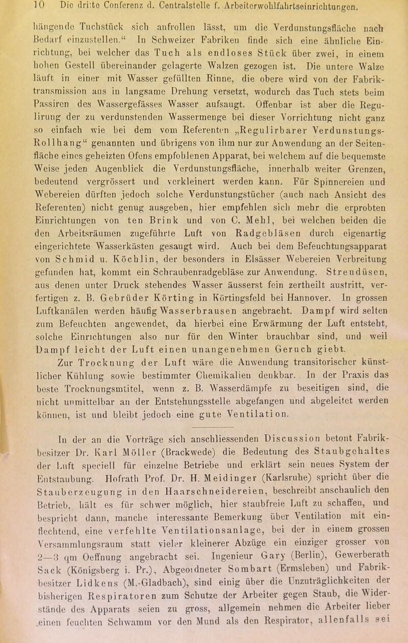 hangondc Tuchstiïck sich aufrollen lasst, um die Verdunstungsflaehe nach Bedarf einzustellen. In Schweizer Fabriken finde sich eine âhnliche Ein- richtung, bei welcher das Tuch als endloses Stùck iïber zwei, in einem hoben Gestell ûbereinander gelagerte Walzen gezogen ist. Die untere Walze lauft in einer mit Wasser gefiillten Rinne, die obère wird von der Fabrik- transmission ans in langsatue Drehung versetzt, wodurch das Tuch stets beim Passircn des Wassergefâsses Wasser aufsaugt. Offenbar ist aber die Regu- lirung der zu verdunstenden Wassermenge bei dieser Vorrichtung nicht ganz so einfach wie bei dem vom Referenten „Regulirbarer Verdunstungs- Rollhang genannten und ûbrigens von ihm nur zur Anwendung an der Seiten- flache eines geheizten Ofens empfoblenen Apparat, bei welchem auf die bequeraste Weise jeden Augenblick die Verdunstungsflaehe, innerhalb weiter Grenzen, bedeutend vergiôssert und vcrkleinert werden kann. Fur Spinnereien und Webereien diirften jedoch solche Verdunstungstiicher (auch nach Ansicbt des Referenten) nicht genug auageben, hier empfehlen sicli mehr die erprobten Einrichtungen von ten Brink und von C. Mehl, bei welchen beiden die den Arbeitsrâumen zugefiïhrte Luft von Radgeblâsen durch eigenartig eingerichtete Wasserkiisten gesaugt wird. Auch bei dem Befeuchtungsapparat von Schmid u. Kochlin, der besonders in Elsiisser Webereien Verbreitung gefunden hat, kommt ein Schraubenradgeblâse zur Anwendung. Streudiisen, aus denen unter Druck stehendes Wasser âusserst fein zertheilt austritt, ver- fertigen z. B. Gebrûder Kôrting in Kortingsfcld bei Hannovei-. In grossen Luftkanalen werden hâufig Wasserbrausen angebracht. Dampf wird selten zum Befeuchten angewendet, da hierbei eine Erwârmung der Luft entsteht, solche Einrichtungen also nur fur den Winter brauchbar sind, und weil Dampf leicht der Luft einen unangenehmen Geruch giebt. Zur Trocknung der Luft wâre die Anwendung transitorischcr kiïnst- licher Kiihlung sowie bestimmter Chemikalien denkbar. In der Praxis das beste Trocknungsmtitel, Avenn z. B. Wasserdilmpfe zu beseitigen sind, die nicht unmittelbar an der Entstehungsstelle abgefangen und abgeleitct werden kûnnen, ist und bleibt jedocb eine gute Ventilation. In der an die Vortrage sich anschliessenden Discussion betont Fabrik- besitzer Dr. Karl Moller (Brackwede) die Bedeutung des Staubgchaltes der Luft speciell fur einzelne Betriebe und erklârt sein neues System der Entstaubung. Hofrath Prof. Dr. H. Meidinger (Karlsruhe) spricht ûber die Stauberzeugnng in den Haarschneidereien, beschreibt anschaulich den Betrieb, liiilt es fur schwer môglich, hier staubfreie Luft zu schaffen, und bespriclit dann, manche intéressante Bemerkung ûber Ventilation mit ein- Hecbtend, eine verfehlte Ventilationsanlage, bei der in einem grossen \Vrsammlungsraum statt vieler kleinerer Abzuge ein einziger grosser von 2—.'î qm Oeffnung angebracht sei. Ingénieur Gary (Berlin), Gewerberath Sack (Kônigsberg i. Pr.), Abgeoidneter Sombart (Ermsleben) und Fabrik- besitzer Lidkens (M.-Gladbach), sind einig iiber die Unzutraglichkeiten der bisberigen Respiratoren zum Schutze der Arbeiter gegen Staub, die Wider- stânde des Apparats seien zu gross, allgemein nehmen die Arbeiter lieber einen feuchten Schwamm vor den Mund als den Respirator, allenfalls sei