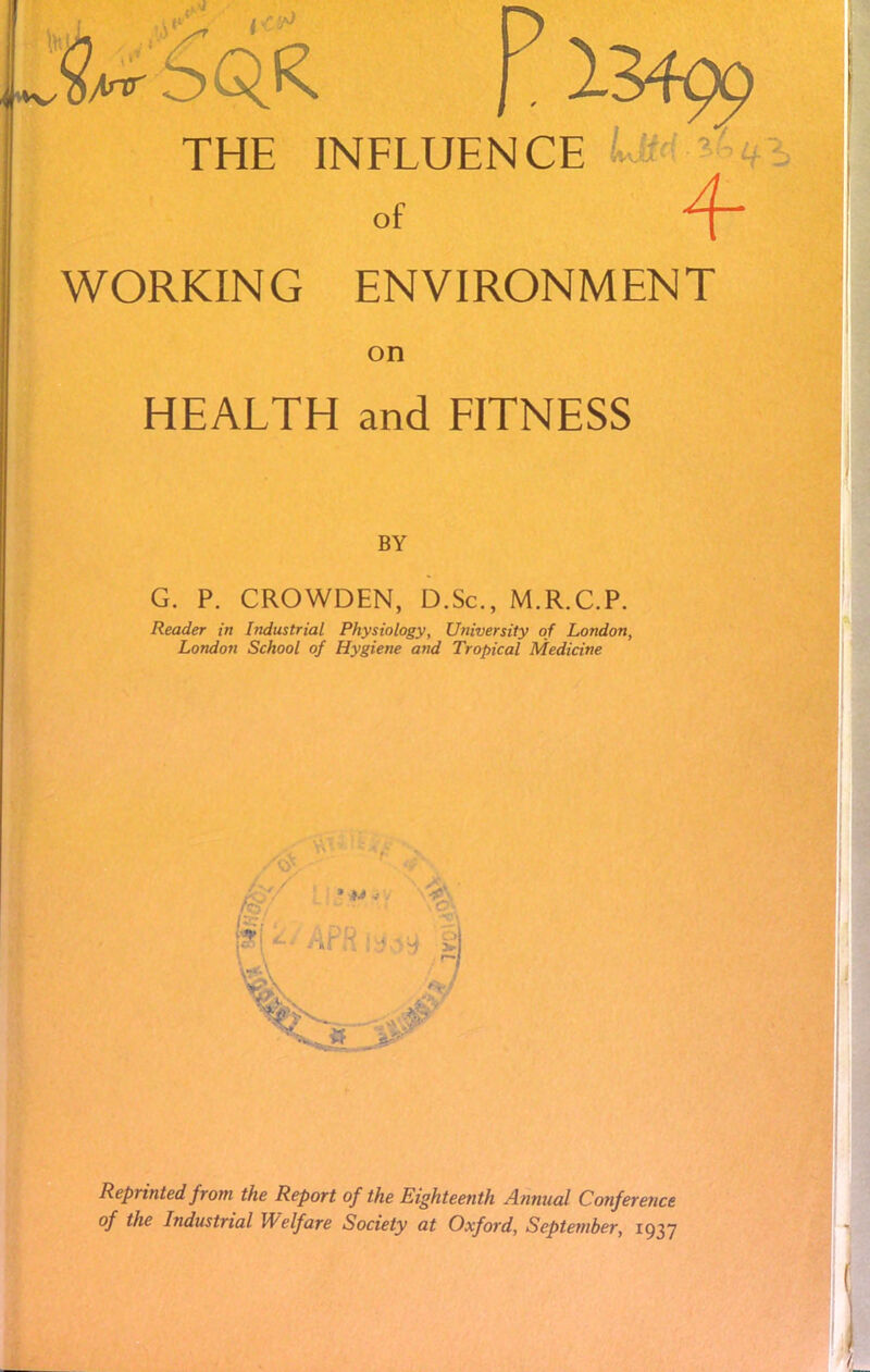 fi* D THE INFLUENCE of WORKING ENVIRONMENT on HEALTH and FITNESS BY G. P. CROWDEN, D.Sc, M.R.C.P. Reader in Industrial Physiology, University of London, London School of Hygiène and Tropical Medicine Reprinted from the Report of the Eighteenth Annual Conférence of the Industrial Welfare Society at Oxford, Scptetnber, 1937
