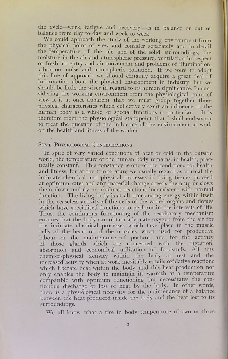 the cycle—work, fatigue and recovery'—is in balance or out of balance from day to day and week to week. We could approach the study of the working environment from the physical point of view and consider separately and in détail the température of the air and of the solid surroundings, the moisture in the air and atmospheric pressure, ventilation in respect of fresh air entry and air movement and problems of illumination, vibration, noise and atmospheric pollution. If we were to adopt this line of approach we should certainly acquire a great deal of information about the physical environment in industry, but we should be little die wiser in regard to its human significance. In con- sidering the working environment from the physiological point of view it is at once apparent that we must group together those physical characteristics which collectively exert an influence on the human body as a whole, or spécial functions in particular. It is therefore from the physiological standpoint that I shall endeavour to treat the question of the influence of the environment at work on the health and fïtness of the worker. Some Physiological Considérations In spite of very varied conditions of heat or cold in the outside world, the température of the human body remains, in health, prac- tically constant. This constancy is one of the conditions for health and fitness, for at the température we usually regard as normal the intimate chemical and physical processes in living tissues proceed at optimum rates and any material change speeds them up or slows them down unduly or produces reactions inconsistent with normal function. The living body is at ail times using energy within itself in the ceaseless activity of the cells of the varied organs and tissues which have specialised functions to perforai in the interests of life. Thus, the continuous functioning of the respiratory mechanism ensures that the body can obtain adéquate oxygen from the air for the intimate chemical processes which take place in the muscle cells of the heart or of the muscles when used for productive labour or the maintenance of posture, and for the activity of those glands which are concerned with the digestion, absorption and economical utilisation of foodstuffs. Ail this chemico-physical activity within the body at rest and the increased activity when at work inevitably entails oxidative reactions which liberate heat within the body, and this heat production not only enables the body to main tain its warmth at a température compatible with optimum functioning but nécessitâtes the con- tinuous discharge or loss of heat by the body. In other words, there is a physiological necessity for the maintenance of a balance between the heat produced inside the body and the heat lost to its surroundings. We ail know what a rise in body température of two or three