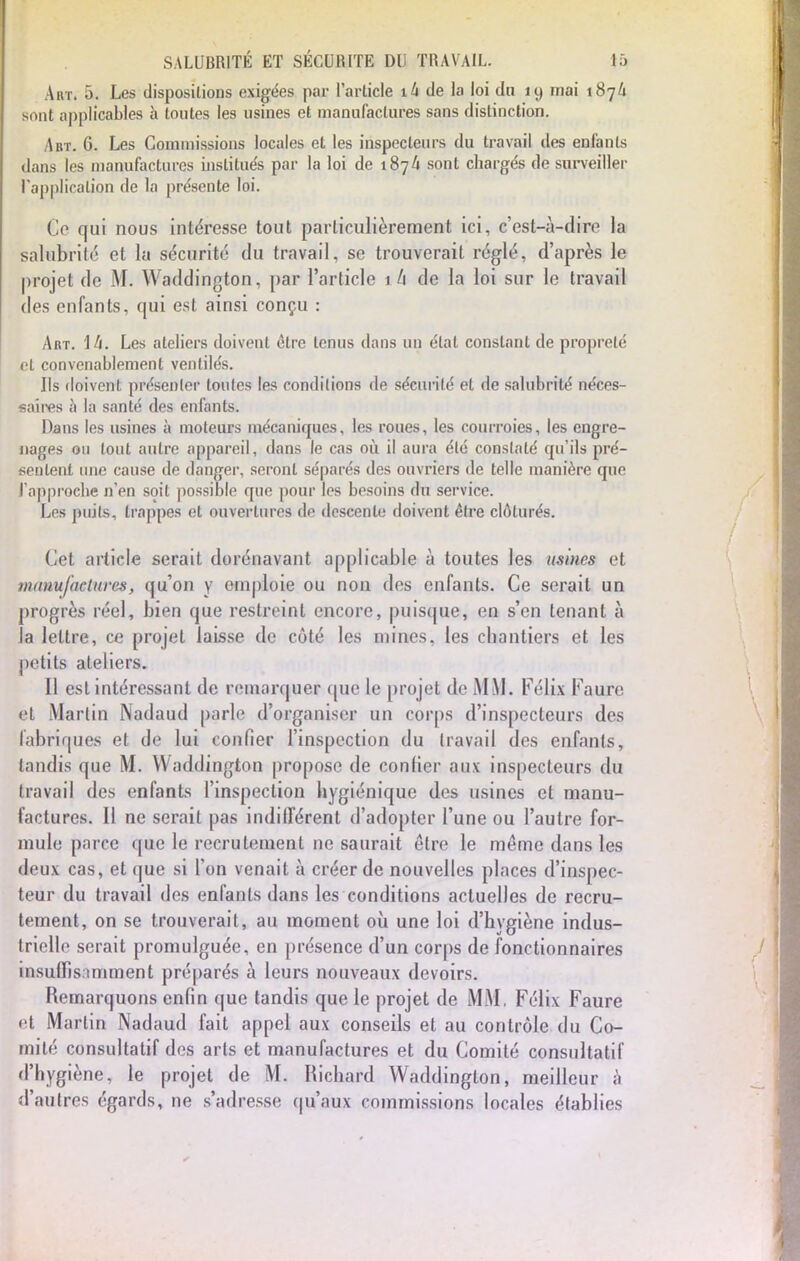 Art. 5. Les dispositions exigées par l'article ik de la loi du 19 mai 187Û sont applicables à toutes les usines et manufactures sans distinction. Abt. 6. Les Commissions locales et les inspecteurs du travail des enfants dans les manufactures institués par la loi de 187/i sont chargés de surveiller l'application de la présente loi. Ce qui nous intéresse tout particulièrement ici, c'est-à-dire la salubrité et la sécurité du travail, se trouverait réglé, d'après le projet de M. Waddington, par l'article ik de la loi sur le travail des enfants, qui est ainsi conçu : Art. \ h. Les ateliers doivent être tenus dans un état constant de propreté et convenablement ventilés. Ils doivent présenter toutes les conditions de sécurité et de salubrité néces- saires à la santé des enfants. Dans les usines à moteurs mécaniques, les roues, les courroies, les engre- nages ou tout autre appareil, dans le cas où il aura été constaté qu'ils pré- sentent une cause de danger, seront séparés des ouvriers de telle manière que l'approche n'en soit possible que pour les besoins dn service. Les puits, trappes et ouvertures de descente doivent être clôturés. Cet article serait dorénavant applicable à toutes les usines et manufactures, qu'on y emploie ou non des enfants. Ce serait un progrès réel, bien que restreint encore, puisque, en s'en tenant à la lettre, ce projet laisse de côté les mines, les chantiers et les petits ateliers. Il est intéressant de remarquer que le projet de M M. Félix Faure et Martin Nadaud parle d'organiser un corps d'inspecteurs des fabriques et de lui confier l'inspection du travail des enfants, tandis que M. Waddington propose de confier aux inspecteurs du travail des enfants l'inspection hygiénique des usines et manu- factures. Il ne serait pas indifférent d'adopter l'une ou l'autre for- mule parce que le rccrulenienl ne saurait être le même dans les deux cas, et que si l'on venait à créer de nouvelles places d'inspec- teur du travail des enfants dans les conditions actuelles de recru- tement, on se trouverait, au moment où une loi d'hygiène indus- trielle serait promulguée, en présence d'un corps de fonctionnaires insuffisamment préparés à leurs nouveaux devoirs. Remarquons enfin que tandis que le projet de MM, Félix Faure <'l Martin Nadaud fait appel aux conseils et au contrôle du Co- mité consultatif des arts et manufactures et du Comité consultatif d'hygiène, le projet de M. Richard Waddinglon, meilleur à d'autres égards, ne s'adresse qu'aux commissions locales établies