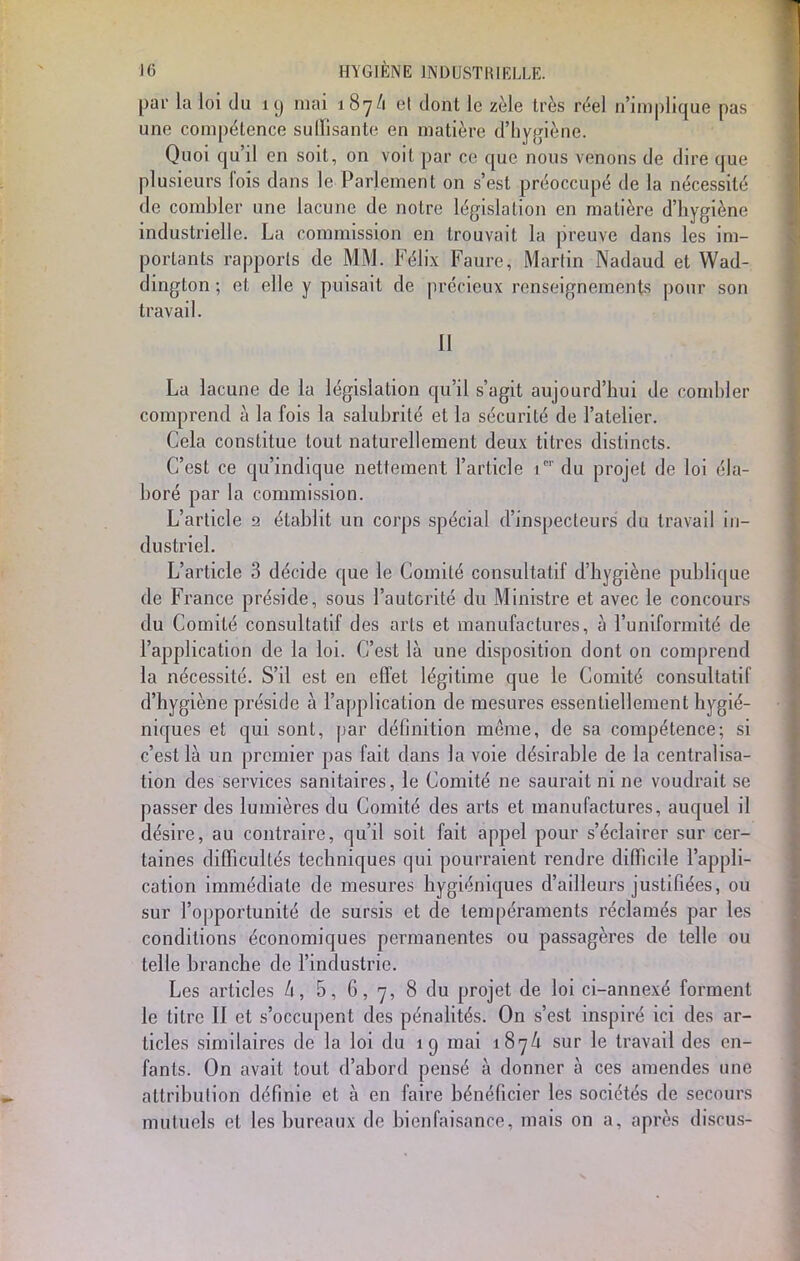 par la loi du iy mai 187/1 el dont Ie z^e tres réel n'implique pas une compétence suffisante en matière d'hygiène. Quoi qu'il en soit, on voit par ce que nous venons de dire que plusieurs fois dans le Parlement on s'est préoccupé de la nécessité de combler une lacune de notre législation en matière d'hygiène industrielle. La commission en trouvait la preuve dans les im- portants rapports de MM. Félix Faure, Martin Nadaud et Wad- dington ; et elle y puisait de précieux renseignements pour son travail. 11 La lacune de la législation qu'il s'agit aujourd'hui de combler comprend à la fois la salubrité et la sécurité de l'atelier. Cela constitue tout naturellement deux titres distincts. C'est ce qu'indique nettement l'article 1* du projet de loi éla- boré par la commission. L'article 2 établit un corps spécial d'inspecteurs du travail in- dustriel. L'article 3 décide que le Comité consultatif d'hygiène publique de France préside, sous l'autorité du Ministre et avec le concours du Comité consultatif des arts et manufactures, à l'uniformité de l'application de la loi. C'est là une disposition dont on comprend la nécessité. S'il est en effet légitime que le Comité consultatif d'hygiène préside à l'application de mesures essentiellement hygié- niques et qui sont, par définition même, de sa compétence; si c'est là un premier pas fait dans la voie désirable de la centralisa- tion des services sanitaires, le Comité ne saurait ni ne voudrait se passer des lumières du Comité des arts et manufactures, auquel il désire, au contraire, qu'il soit fait appel pour s'éclairer sur cer- taines difficultés techniques qui pourraient rendre difficile l'appli- cation immédiate de mesures hygiéniques d'ailleurs justifiées, ou sur l'opportunité de sursis et de tempéraments réclamés par les conditions économiques permanentes ou passagères de telle ou telle branche de l'industrie. Les articles h, 5, 6,7, 8 du projet de loi ci-annexé forment le titre II et s'occupent des pénalités. On s'est inspiré ici des ar- ticles similaires de la loi du 19 mai 187/1 sur le travail des en- fants. On avait tout d'abord pensé à donner à ces amendes une attribution définie et à en faire bénéficier les sociétés de secours mutuels et les bureaux de bienfaisance, mais on a, après disais-