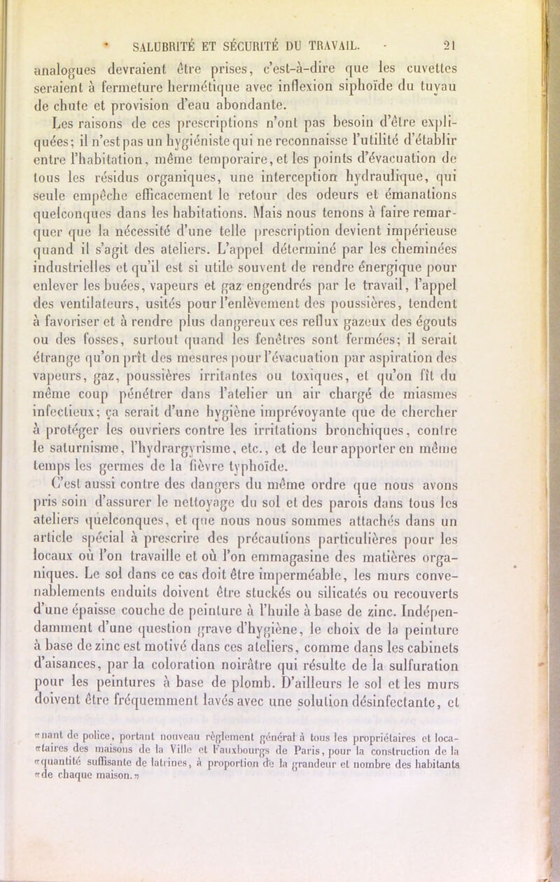 analogues devraient être prises, c'est-à-dire que les cuvettes seraient à fermeture hermétique avec inflexion siphoïde du tuyau de chute et provision d'eau abondante. Les raisons de ces prescriptions n'ont pas besoin d'être expli- quées; il n'est pas un hygiéniste qui ne reconnaisse l'utilité d'établir entre l'habitation, même temporaire, et les points d'évacuation de tous les résidus organiques, une interception hydraulique, qui seule empêche efficacement le retour des odeurs et émanations quelconques dans les habitations. Mais nous tenons à faire remar- quer que la nécessité d'une telle prescription devient impérieuse quand il s'agit des ateliers. L'appel déterminé par les cheminées industrielles et qu'il est si utile souvent de rendre énergique pour enlever les buées, vapeurs et gaz engendrés par le travail, l'appel des ventilateurs, usités pour l'enlèvement des poussières, tendent à favoriser et à rendre plus dangereux ces reflux gazeux des égouts ou des fosses, surtout quand les fenêtres sont fermées; il serait étrange qu'on prît des mesures pour l'évacuation par aspiration des vapeurs, gaz, poussières irritantes ou toxiques, et qu'on fît du même coup pénétrer dans l'atelier un air chargé de miasmes infectieux; ça serait d'une hygiène imprévoyante que de chercher à protéger les ouvriers contre les irritations bronchiques, contre le saturnisme, l'hydrargyrisme, etc., et de leur apporter en même temps les germes de la fièvre typhoïde. C'est aussi contre des dangers du même ordre que nous avons pris soin d'assurer le nettoyage du sol et des parois dans tous les ateliers quelconques, et que nous nous sommes attachés dans un article spécial à prescrire des précautions particulières pour les locaux où l'on travaille et où l'on emmagasine des matières orga- niques. Le sol dans ce cas doit être imperméable, les murs conve- nablements enduits doivent être stuckés ou silicatés ou recouverts d'une épaisse couche de peinture à l'huile à base de zinc. Indépen- damment d'une question grave d'hygiène, le choix de la peinture à base de zinc est motivé dans ces ateliers, comme dans les cabinets d'aisances, par la coloration noirâtre qui résulte de la sulfuration pour les peintures à base de plomb. D'ailleurs le sol et les murs doivent être fréquemment lavés avec une solution désinfectante, et ffnanl de police, portant nouveau règlement général à tons les propriétaires et loca- ir la ires des maisons de la Ville et Fauxbourgs de Paris, pour la construction de la «quantité suffisante de latrines, à proportion (te la grandeur cl nombre des habitants «de chaque maison.»