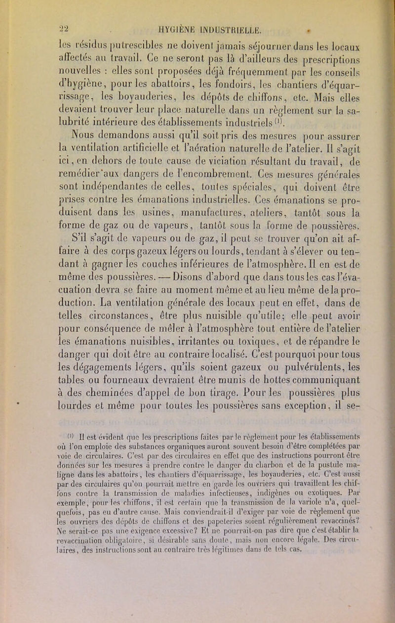 les résidus putrescibles ne doivenl jamais séjourner dans les locaux affectés au travail. Ce ne seront pas là d'ailleurs des prescriptions nouvelles : elles sont proposées déjà fréquemment par les conseils d'hygiène, pour les abattoirs, les fondoirs, les chantiers d'équar- rissage, les boyauderics, les dépôts de chiffons, etc. Mais elles devaient trouver leur place naturelle dans un règlement sur la sa- lubrité intérieure des établissements industriels Nous demandons aussi qu'il soit pris des mesures pour assurer la ventilation artificielle et l'aération naturelle de l'atelier. Il s'agit ici, en dehors de toute cause de viciation résultant du travail, de remédier'aux dangers de l'encombrement. Ces mesures générales sont indépendantes de celles, toutes spéciales, qui doivent être prises contre les émanations industrielles. Ces émanations se pro- duisent dans les usines, manufactures, ateliers, tantôt sous la forme de gaz ou de vapeurs, tantôt sous la forme de poussières. S'il s'agit de vapeurs ou de gaz, il peut se trouver qu'on ait af- faire à des corps gazeux légers ou lourds, tendant à s'élever ou ten- dant à gagner les couches inférieures de l'atmosphère. Il en est de même des poussières. — Disons d'abord que dans tous les cas l'éva- cuation devra se faire au moment même et au lieu même delapro- duction. La ventilation générale des locaux peut en effet, dans de telles circonstances, être plus nuisible qu'utile; elle peut avoir pour conséquence de mêler à l'atmosphère tout entière de l'atelier les émanations nuisibles, irritantes ou toxiques, et de répandre le danger qui doit être au contraire localisé. C'est pourquoi pour tous les dégagements légers, qu'ils soient gazeux ou pulvérulents, les tables ou fourneaux devraient être munis de hottes communiquant à des cheminées d'appel de bon tirage. Pour les poussières plus lourdes et même pour toutes les poussières sans exception, il se- O II est évident que les prescriptions laites par le règlement pour les établissements où Ton emploie des substances organiques auront souvent besoin d'être complétées par voie de circulaires. C'est par des circulaires en effet que des instructions pourront être données sur les mesures à prendre contre le danger du ebarbon et de la pustule ma- ligne dans les abattoirs, les chantiers d'ëtpuàrrissagë', les boyauderies, etc. C'est aussi par des circulaires qu'on pourrait mcllre en garde les ouvriers qui travaillent les chif- fons contre la transmission de maladies infectieuses, indigènes ou exotiques. Par exemple, pour les chiffons, il est cèrlain que la transmission de la variole n'a, quel- quefois, pas eu d'autre cause. Mais conviendrait-il d'exiger par voie de règlement que les ouvriers des dépôts de chiffons et des papeteries soient régulièrement revaccinés? Ne serait-ce pas une exigence excessive? El ne pourrait-on pas dire que c'est établir la revaccination obligatoire, si désirable sans doute, mais non encore légale. Des circu- laires, des instructions sont au contraire très légitimes dans de tels cas.