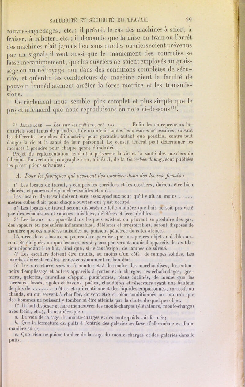 couvre-engrenages, etc.; il prévoit le cas des machines à scier, à fraiser, à raboter, etc.; il demande que la mise en train ou l'arrêt des machines n'ait jamais lieu sans que les ouvriers soient prévenus par un signal; il veut aussi que le maniement des courroies se fasse mécaniquement, que les ouvriers ne soient employés au grais- sage ou au nettoyage que dans des conditions complètes de sécu- rité, et qu'enfin les conducteurs de machine aient la faculté de pouvoir immédiatement arrêter la force motrice et les transmis- sions. Ce règlement nous semble plus complet cl plus simple que le projet allemand que nous reproduisons en note ci-dessous (l) Allemagne. — Loi sur les métiers, a>-t. îao Enfin les entrepreneurs in- dustriels sont tenus de prendre et de maintenir toutes les mesures nécessaires, suivant les différentes branches d'industrie, pour garantir, autant que possible, contre tout danger la vie et la santé de leur personnel. Le conseil fédéral peut déterminer les mesures à prendre pour chaque genre d'industrie. . . . Projet de réglementation tendant à préserver la vie et la santé des ouvriers de fabrique. En vertu du paragraphe 120, alinéa 3, de la Gewerbeordnung, sont publiées les prescriptions suivantes : A. Pour les fabriques qui occupent des ouvriers dans des locaux fermes : i° Les locaux de travail, y compris les corridors et les esca'icrs, doivent être bien éclairés, et pourvus de planchers solides et unis. Les locaux de travail doivent être assez spacieux pour qu'il y ail au moins mètres cubes d'air pour chaque ouvrier qui y est occupé. a0 Les locaux de travail seront disposés de telle manière que l'air ne soit pas vicié par des exhalaisons et vapeurs nuisibles, délétères et irrespirables. 3° Les locaux ou appareils dans lesquels existent ou peuvent se produire des gaz, des vapeurs ou poussières inflammables, délétères et irrespirables, seront disposés de manière que ces matières nuisibles ne puissent pénétrer dans les ateliers. L'entrée de ces locaux ne pourra être permise que lorsque ces objels nuisibles au- ront été éloignés, ou que les ouvriers à y occuper seront munis d'appareils de ventila- tion répondant à ce but, ainsi que, si le cas l'exige, de lampes de sûreté. h Les escaliers doivent être munis, au moins d'un côté, de rampes solides. Les marches doivent en être tenues constamment en hon état. 5° Les ouvertures servant à monter et à descendre des marchandises, les enton- noirs d'emplissage et autres appareils à porter et à charger, les échafaudages, gre- niers, galeries, murailles d'appui, plateformes, plans inclinés, de même que les carreaux, fossés, rigoles et bassins, poêles, chaudières et réservoirs ayant une hauteur de plus de mètres et qui contiennent des liquides empoisonnés, corrosifs ou chauds, ou qui servent à chauffer, doivent être si bien conditionnés ou entourés que des hommes ne puissent y lomher ni être atteints par la chute de quelque objet. 6° Il faut disposer et faire manœuvrer les monte-charges (élévateurs, monte-charges avec frein, etc.), de manière que : «. La voie de la cage du monte-charges et des contrepoids soit fermée; b. Que la fermeture du puits à l'entrée des galeries se fasse d'elle-même et d'une manière sûre; Ci Que rien ne puisse tomber de la cage du monte-charges et des galeries dans le puits; .