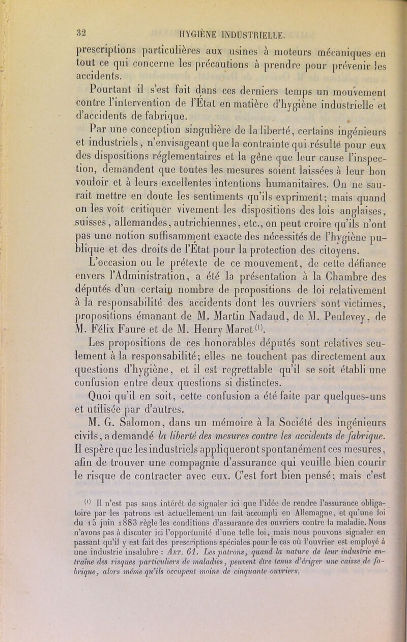 prescriptions particulières aux usines à moteurs mécaniques en tout ce qui concerne les précautions à prendre pour prévenir les accidents. Pourtant il s'est fait dans ces derniers temps un mouvement contre l'intervention de l'Etat en matière d'hygiène industrielle et d'accidents de fabrique. Par une conception singulière de la liberté, certains ingénieurs et industriels, n'envisageant que la contrainte qui résulté pour eux des dispositions réglementaires et la gêne que leur cause l'inspec- tion, demandent que toutes les mesures soient laissées à leur bon vouloir et à leurs excellentes intentions humanitaires. On ne sau- rait mettre en doute les sentiments qu'ils expriment; mais quand on les voit critiquer vivement les dispositions des lois anglaises, suisses, allemandes, autrichiennes, etc., on peut croire qu'ils n'ont pas une notion suffisamment exacte des nécessités de l'hygiène pu- blique et des droits de l'Etat pour la protection des citoyens. L'occasion ou le prétexte de ce mouvement, de celte défiance envers l'Administration, a été la présentation à la Chambre des députés d'un certain nombre de propositions de loi relativement à la responsabilité des accidents dont les ouvriers sont victimes, propositions émanant de M. Martin Nadaud, de M. Peulevey, de M. Félix Faure et de M. Henry Maret'1'. Les propositions de ces honorables députés sont relatives seu- lement à la responsabilité; elles ne touchent pas directement aux questions d'hygiène, et il est regrettable qu'il se soit établi une confusion entre deux questions si distinctes. Quoi qu'il en soit, cette confusion a été faite par quelques-uns et utilisée par d'autres. M. G. Salomon, dans un mémoire à la Société des ingénieurs civils, a demandé la liberté des mesures contre les accidents de fabrique. Il espère que les industriels appliqueront spontanément ces mesures, afin de trouver une compagnie d'assurance qui veuille bien courir le risque de contracter avec eux. C'est fort bien pensé; mais c'est W II n'est pas sans intérêt de signaler ici que l'idée de rendre l'assurance obliga- toire par les patrons est actuellement un fait accompli en Allemagne, et qu'une loi du i5 juin i883 règle les conditions d'assurance des ouvriers contre la maladie. Nous n'avons pas à discuter ici l'opportunité d'une telle loi, mais nous pouvons signaler en passant qu'il y est fait des prescriptions spéciales pour le cas où l'ouvrier est employé à une industrie insalubre : Anr. 61. Les patrons, quand la nature de leur industrie en- traîne des risques particuliers de maladies, peuvent être tenus d'ériger une caisse de fa- brique, alors même qu'ils occupent moins de cinquante ouvriers,