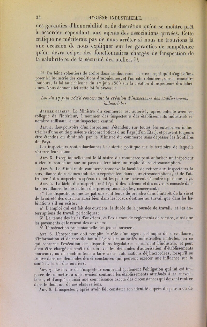 des garanties d'honorabilité et de discrétion qu'on se montre prêt à accorder cependant aux agents des associations privées. Cette critique ne mériterait pas de nous arrêter si nous ne trouvions là une occasion de nous expliquer sur les garanties de compétence qu'on devra exiger des fonctionnaires chargés de l'inspection de la salubrité et de la sécurité des ateliers W On feint volontiers do croire flans les discussions sur ce projet qu'il s'agit d'im- poser à l'industrie des conditions draconiennes, et l'on cite volontiers, sans la connaître loujours, la loi autrichienne du 17 juin 1 883 sur la création d'inspecteurs des fabri- ques. Nous donnons ici celte loi in extenso : Loi du 17 juin 188 3 concernant la création d'inspecteurs des établissements industriels : Article premier. Le Ministre du commerce est autorisé, après entente avec son collègue de l'intérieur, à nommer des inspecteurs des établissements industriels en nombre suffisant, et un inspecteur central. Art. 2. Les pouvoirs d'un inspecteur s'étendent sur toutes les entreprises indus- trielles d'une ou de plusieurs circonscriptions d'un Pays (d'un Étal), el peuvent loujours être étendus ou diminues par le Ministre du commerce sans dépasser les frontières du Pays. Les inspecteurs sont subordonnés à l'autorité politique sur le territoire de laquelle s'exerce leur action. Art. 3. Exceptionnellement le Minisire du commerce peut autoriser un inspecteur à étendre son action sur un pays ou territoire limitrophe de sa circonscription. Art. II. Le Ministre du commerce conserve la facullé de retirer aux inspecteurs la surveillance de certaines industries représentées dans leurs circonscriptions, et de l'at- tribuer à des inspecteurs spéciaux dont les pouvoirs peuvent s'étendre à plusieurs pays. Art. 5. La tâche des inspecteurs à l'égard des patrons et des ouvriers consiste dans la surveillance de l'exécution des prescriptions légales, concernant : i° Les dispositions que les patrons sont tenus de prendre dans l'intérêt de la vie el de la sûreté des ouvriers aussi bien dans les locaux destinés au travail que dans les ha- bitations s'il en existe ; 20 L'emploi qui est fait des ouvriers, la durée de la journée de fravail, et les in- terruptions de travail périodiques; 3° La tenue des listes d'ouvriers, el l'existence de règlements de service, ainsi que les payements et le renvoi des ouvriers; U° L'instruction professionnelle des jeunes ouvriers. Art. 6. L'inspecteur doit remplir le rôle d'un agent technique de surveillance, d'information et de consultation à l'égard des autorités industrielles centrales, en ce qui concerne l'exécution des dispositions législatives concernant l'industrie, et peut aussi être chargé de revêtir de son avis les demandes d'autorisation d'établissements nouveaux, ou de modifications à faire à des autorisations déjà accordées, lorsqu'il se trouve dans ces demandes des circonstances qui peuvent exercer une influence sur la santé et la vie des ouvriers. Art. 7. Le devoir de l'inspecteur comprend également l'obligation qui lui est im- posée de soumettre à une revision continue les établissements attribués à sa surveil- lance, et d'acquérir ainsi une connaissance exacte des circonstances qui doivent rentrer dans le domaine de ses observations. Art. 8. L'inspecteur, après avoir fait constater son identité auprès du patron ou de