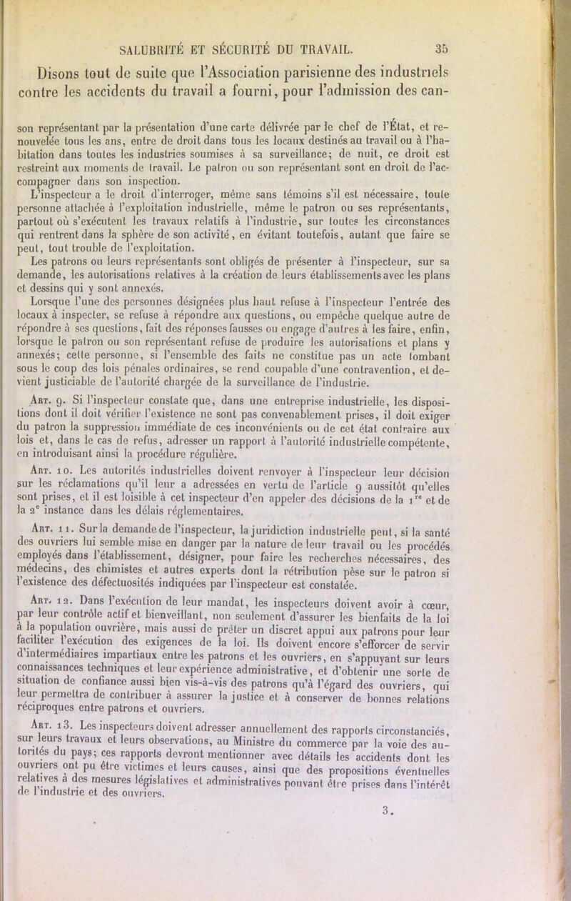 Disons tout de suite que l'Association parisienne des industriels contre les accidents du travail a fourni, pour l'admission des can- son représentant par la présentation d'une carte délivrée par le chef de l'État, et re- nouvelée tous les ans, entre de droit dans tous les locaux destinés au travail ou à l'ha- bitation dans toutes les industries soumises à sa surveillance; de nuit, ce droit est restreint aux moments de travail. Le patron ou son représentant sont en droit de l'ac- compagner dans son inspection. L'inspecteur a le droit d'interroger, même sans témoins s'il est nécessaire, toute personne attachée à l'exploitation industrielle, même le patron ou ses représentants, partout où s'exécutent les travaux relatifs à l'industrie, sur toutes les circonstances qui rentrent dans la sphère de son activité, en évitant toutefois, autant que faire se peut, tout trouble de l'exploitation. Les patrons ou leurs représentants sont obligés de présenter à l'inspecteur, sur sa demande, les autorisations relatives à la création de leurs établissements avec les plans et dessins qui y sont annexés. Lorsque l'une des personnes désignées plus haut refuse à l'inspecteur l'entrée des locaux à inspecter, se refuse à répondre aux questions, ou empêche quelque autre de répondre à ses questions, fait des réponses fausses ou engage d'autres à les faire, enfin, lorsque le patron ou son représentant refuse de produire les autorisations et plans y annexés; celte personne, si l'ensemble des faits ne constitue pas un acte lombant sous le coup des lois pénales ordinaires, se rend coupable d'une, contravention, et de- vient justiciable de l'autorité chargée de la surveillance de l'industrie. Art. 9. Si l'inspecteur constate que, dans une entreprise industrielle, les disposi- tions dont il doit vérifier l'existence ne sont pas convenablement prises, il doit exiger du patron la suppression immédiate de ces inconvénients ou de cet état contraire aux lois et, dans le cas de refus, adresser un rapport à l'autorité industrielle compétente, en introduisant ainsi la procédure régulière. Aivr. 10. Les autorités industrielles doivent renvoyer à l'inspecteur leur décision sur les réclamations qu'il leur a adressées en vertu de l'article 9 aussitôt qu'elles sont prises, et il est loisible à cet inspecteur d'en appeler des dérisions de la 1 et de la 2° instance dans les délais réglementaires. Ai\t. 11. Sur la demande de l'inspecteur, la juridiction industrielle peut, si la santé des ouvriers lui semble mise en danger par la nature de leur travail ou les procédés employés dans l'établissement, désigner, pour faire les recherches nécessaires, des médecins, des chimistes et autres experts dont la rétribution pèse sur le patron si l'existence des défectuosités indiquées par l'inspecteur est constatée. Art. 12. Dans l'exécution de leur mandat, les inspecteurs doivent avoir à cœur, par leur contrôle actif et bienveillant, non seulement d'assurer les bienfaits de la loi à la population ouvrière, mais aussi de prêter un discret appui aux patrons pour leur faciliter l'exécution des exigences de la loi. Ils doivent encore s'efforcer de servir d intermédiaires impartiaux entre les patrons et les ouvriers, en s'appuyant sur leurs connaissances techniques et leur expérience administrative, et d'obtenir une sorle de situation de confiance aussi bien vis-à-vis des patrons qu'à l'égard des ouvriers, qui leur permettra de contribuer à assurer la justice et à conserver de bonnes relations réciproques entre patrons et ouvriers. Art. i3. Les inspecteurs doivent adresser annuellement des rapporls circonstanciés sur leurs travaux et leurs observations, au Ministre du commerce par la voie des au- torités du pays; ces rapporls devront mentionner avec détails les accidents dont les ouvriers ont pu être vict.mes et leurs causes, ainsi que des propositions évenluelles relatives a des mesures législatives et administratives pouvant être prises dans l'intérêt de 1 industrie et des ouvriers. 3.