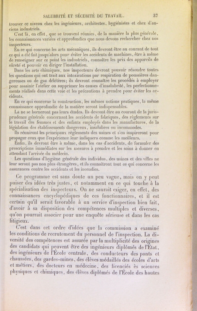 trouver ce niveau chez les ingénieurs, architectes, hygiénistes et chez d'an- ciens industriels. C'est là, en effet, que se trouvent réunies, de la manière la plus générale, les connaissances variées et approfondies que nous devons rechercher chez nos inspecteurs. En ce qui concerne les arts mécaniques, ils devront dire au courant de tout ce qui a élé fait jusqu'alors pour éviter les accidents de machines, être à même de renseigner sur ce point les industriels, connaître les prix des appareils de sûreté et pouvoir en diriger l'installation. Dans les arts chimiques, nos inspecteurs devront pouvoir résoudre toutes les questions qui ont trait aux intoxications par respiration de poussières dan- gereuses ou de gaz délétères; ils devront connaître les procédés à employer pour assainir l'atelier ou supprimer les causes d'insaluhrité, les perfectionne- ments réalisés dans celte voie et les précautions à prendre pour éviter les ac- cidents. En ce qui concerne la construction, les mêmes notions pratiques, la même connaissance approfondie de la matière seront indispensahlcs. Là ne se horneront pas leurs études. Us devront être au courant de la juris- prudence générale concernant les accidents de fabriques, des règlements sur le travail des femmes et des enfants employés dans les manufactures, de la législation des établissements dangereux, insalubres ou incommodes. Ils réuniront les principaux règlements des usines et s'en inspireront pour propager ceux que l'expérience leur indiquera comme les meilleurs. Enlin, ils devront être à môme, dans les cas d'accidents, de formuler des prescriptions immédiates sur les mesures à prendre et les soins à donner en attendant l'arrivée du médecin. Les questions d'hygiène générale des individus, des usines et des villes ne leur seront pas non plus étrangères, et ils connaîtront tout ce qui concerne les assurances contre les accidents et les incendies. Ce programme est sans doute un peu vague, mais on y peut puiser des idées 1res justes, et notamment en ce qui touche à la spécialisation des inspecteur. On ne saurait exiger, en effet, des connaissances encyclopédiques de ces fonctionnaires, et il est certain qu'il serait favorable à un service d'inspection bien fait, d'avoir à sa disposition des compétences multiples et diverses, qu'on pourrait associer pour une enquête sérieuse et dans les cas litigieux. C'est dans cet ordre d'idées que la commission a examiné les conditions de recrutement du personnel de l'inspection. La di- versité des compétences est assurée par la multiplicité des origines des candidats qui peuvent être des ingénieurs diplômés de l'Etat, des ingénieurs de l'Ecole centrale, des conducteurs des ponts et chaussées, des gardes-mines, des élèves médaillés des écoles d'arts et métiers, des docteurs en médecine, des licenciés ès sciences physiques et chimiques, des élèves diplômés de l'École des hautes