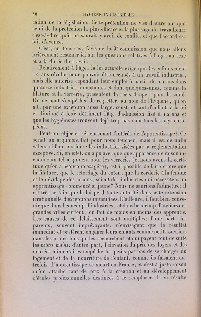 cation de la législation. Celte prétention ne vise d'autre but que celui de la protection la plus efficace et la plus sage du travailleur; c'est-à-dire qu'il ne saurait y avoir de conflit, et que l'accord est fait d'avance. C'est, en tous cas, l'avis de la 3° commission que nous allons brièvement résumer ici sur les questions relatives à l'âge, au sexe et à la durée du travail. Relativement à l'âge, la loi actuelle exige que les enfants aient 12 ans révolus pour pouvoir être occupés à un travail industriel, mais elle autorise cependant leur emploi à partir de î o ans dans quatorze industries importantes et dont quelques-unes, comme la lilalure et la verrerie, présentent de réels dangers pour la santé. On ne peut s'empêcher de regretter, au nom de l'hygiène, qu'on ait, par une exception aussi large, soustrait tant d'enfants à la loi et diminué à leur détriment l'âge d'admission fixé à 12 ans et que les hygiénistes trouvent déjà trop bas dans tous les pays euro- péens. Peut-on objecter sérieusement l'intérêt de l'apprentissage? Ce serait un argument fait pour nous toucher; mais il est de nulle valeur si l'on considère les industries visées par la réglementation exceptive. Si, en effet, on a pu avec quelque apparence de raison in- voquer un tel argument pour les verreries (et nous avons la certi- tude qu'on a beaucoup exagéré), cst-il possible de faire croire que la filature, que le retordage du coton, que la corderie à la fendue et le dévidage des cocons, soient des industries qui nécessitent un apprentissage commencé si jeune? Nous ne saurions l'admettre; il est très certain que la loi perd toute autorité dans cette extension irrationnelle d'exceptions injustifiées. D'ailleurs, il faut bien conve- nir que dans beaucoup d'industries, et dans beaucoup d'ateliers des grandes villes surtout, on fait de moins en moins des apprentis. Les causes de ce délaissement sont multiples; d'une part, les parents, souvent imprévoyants, n'envisagent que le résultat immédiat et préfèrent engager leurs enfants comme petits ouvriers dans les professions qui les recherchent et qui payent tout de suite les petites mains; d'autre part, l'élévation du prix des loyers et des denrées alimentaires empêche les petits patrons de se charger du logement et de la nourriture de l'enfant, comme ils faisaient au- trefois. L'apprentissage se meurt en France, et c'est à juste raison qu'on attache tant de prix à la création et au développement d'écoles professionnelles destinées à le remplacer. Il en résulte