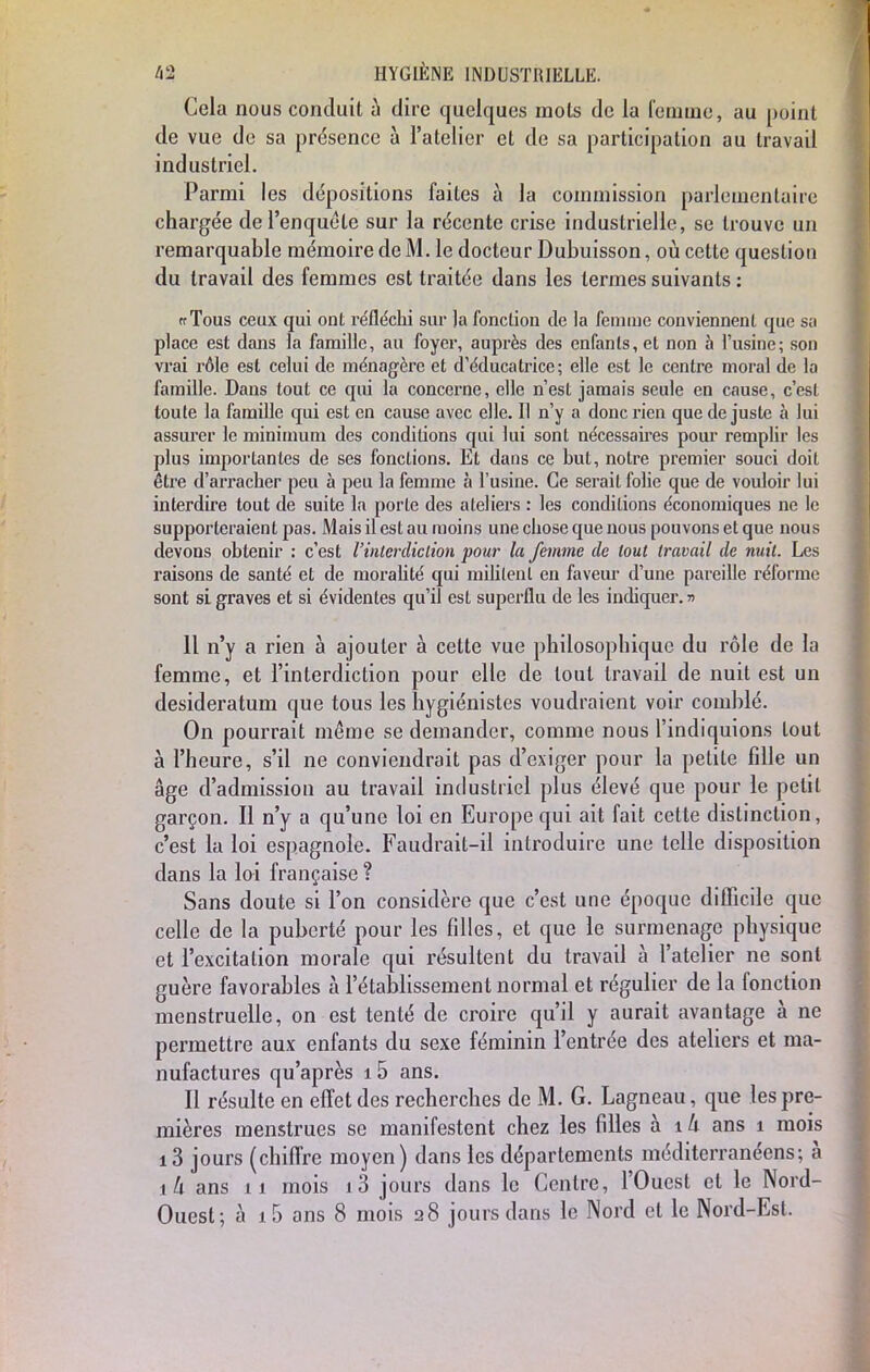 Cela nous conduit à dire quelques mois de la femme, au point de vue de sa présence à l'atelier et de sa participation au travail industriel. Parmi les dépositions faites à la commission parlementaire chargée de l'enquête sur la récente crise industrielle, se trouve un remarquable mémoire de M. le docteur Dubuisson, où cette question du travail des femmes est traitée dans les termes suivants : ffTous ceux qui ont réfléchi sur ]a fonction de la femme conviennent que sa place est dans la famille, au foyer, auprès des enfants, et non à l'usine; son vrai rôle est celui de ménagère et d'éducatrice; elle est le centre moral de la famille. Dans tout ce qui la concerne, elle n'est jamais seule en cause, c'est toute la famille qui est en cause avec elle. Il n'y a donc rien que de juste à lui assurer le minimum des conditions qui lui sont nécessaires pour remplir les plus importantes de ses fonctions. Et dans ce but, notre premier souci doit être d'arracher peu à peu la femme à l'usine. Ce serait folie que de vouloir lui interdire tout de suite la porte des ateliers : les conditions économiques ne le supporteraient pas. Mais il est au moins une chose que nous pouvons et que nous devons obtenir : c'est l'interdiction pour la femme de tout travail de nuit. Les raisons de santé et de moralité qui militent en faveur d'une pareille réforme sont si graves et si évidentes qu'il est superflu de les indiquer. » Il n'y a rien à ajouter à cette vue philosophique du rôle de la femme, et l'interdiction pour elle de tout travail de nuit est un desideratum que tous les hygiénistes voudraient voir comblé. On pourrait même se demander, comme nous l'indiquions tout à l'heure, s'il ne conviendrait pas d'exiger pour la petite fdle un âge d'admission au travail industriel plus élevé que pour le petit garçon. Il n'y a qu'une loi en Europe qui ait fait cette distinction, c'est la loi espagnole. Faudrait-il introduire une telle disposition dans la loi française ? Sans doute si l'on considère que c'est une époque difficile que celle de la puberté pour les filles, et que le surmenage physique et l'excitation morale qui résultent du travail à l'atelier ne sont guère favorables à l'établissement normal et régulier de la fonction menstruelle, on est tenté de croire qu'il y aurait avantage à ne permettre aux enfants du sexe féminin l'entrée des ateliers et ma- nufactures qu'après 15 ans. Il résulte en effet des recherches de M. G. Lagneau, que les pre- mières menstrues se manifestent chez les filles à 1 k ans 1 mois 13 jours (chiffre moyen) clans les départements méditerranéens; à là ans 11 mois i3 jours dans le Centre, l'Ouest et le Nord- Ouest; à 15 ans 8 mois 28 jours dans le Nord et le Nord-Esl.