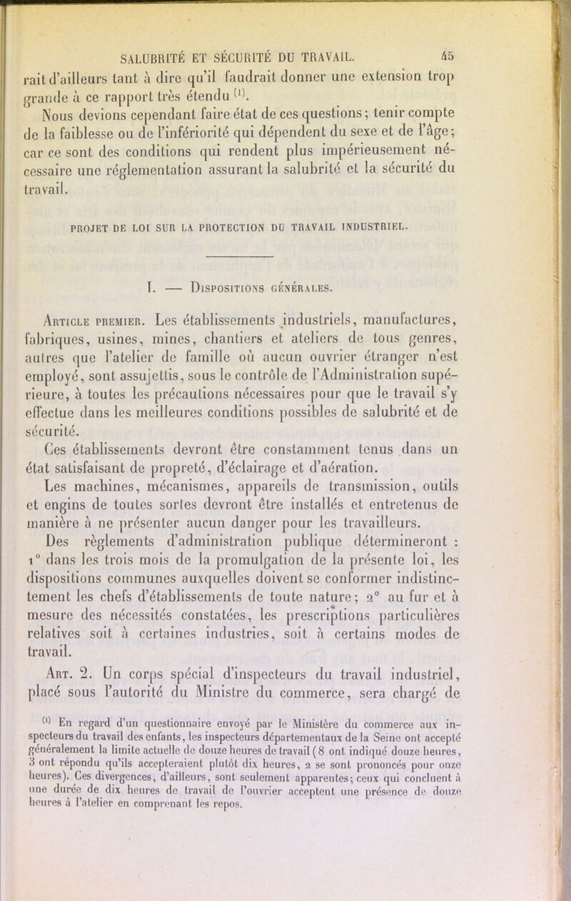 rait d'ailleurs tant à dire qu'il faudrait donner une extension trop grande à ce rapport très étendu Nous devions cependant faire état de ces questions; tenir compte de la faiblesse ou de l'infériorité qui dépendent du sexe et de l'âge; car ce sont des conditions qui rendent plus impérieusement né- cessaire une réglementation assurant la salubrité et la sécurité du travail. PHOJET DE LOI SUR LA PROTECTION DU TRAVAIL INDUSTRIEL. 1. — Dispositions générales. Article premier. Les établissements industriels, manufactures, lubriques, usines, mines, chantiers et ateliers de tous genres, autres que l'atelier de famille où aucun ouvrier étranger n'est employé, sont assujettis, sous le contrôle de l'Administralion supé- rieure, à toutes les précautions nécessaires pour que le travail s'y effectue dans les meilleures conditions possibles de salubrité et de sécurité. Ces établissements devront être constamment tenus dans un état satisfaisant de propreté, d'éclairage et d'aération. Les machines, mécanismes, appareils de transmission, outils et engins de toutes sortes devront être installés et entretenus de manière à ne présenter aucun danger pour les travailleurs. Des règlements d'administration publique détermineront : i° dans les trois mois de la promulgation de la présente loi, les dispositions communes auxquelles doivent se conformer indistinc- tement les chefs d'établissements de toute nature; 2° au fur et à mesure des nécessités constatées, les prescriptions particulières relatives soit à certaines industries, soit à certains modes de travail. Art. 2. Un corps spécial d'inspecteurs du travail industriel, placé sous l'autorité du Ministre du commerce, sera chargé de (,) En regard d'un questionnaire envoyé par le Ministère du commerce aux in- specteurs du travail des enfants, les inspecteurs départementaux de la Seine ont accepté généralement la limite actuelle de douze heures de travail (8 ont indiqué douze heures, 3 ont répondu qu'ils accepteraient plutôt dix heures, a se sont prononcés pour onze heures). Ces divergences, d'ailleurs, sont seulement apparentes; ceux qui concluent à une durée de dix heures de travail de l'ouvrier acceptent une présence de douze heures à l'atelier en comprenant les repos.