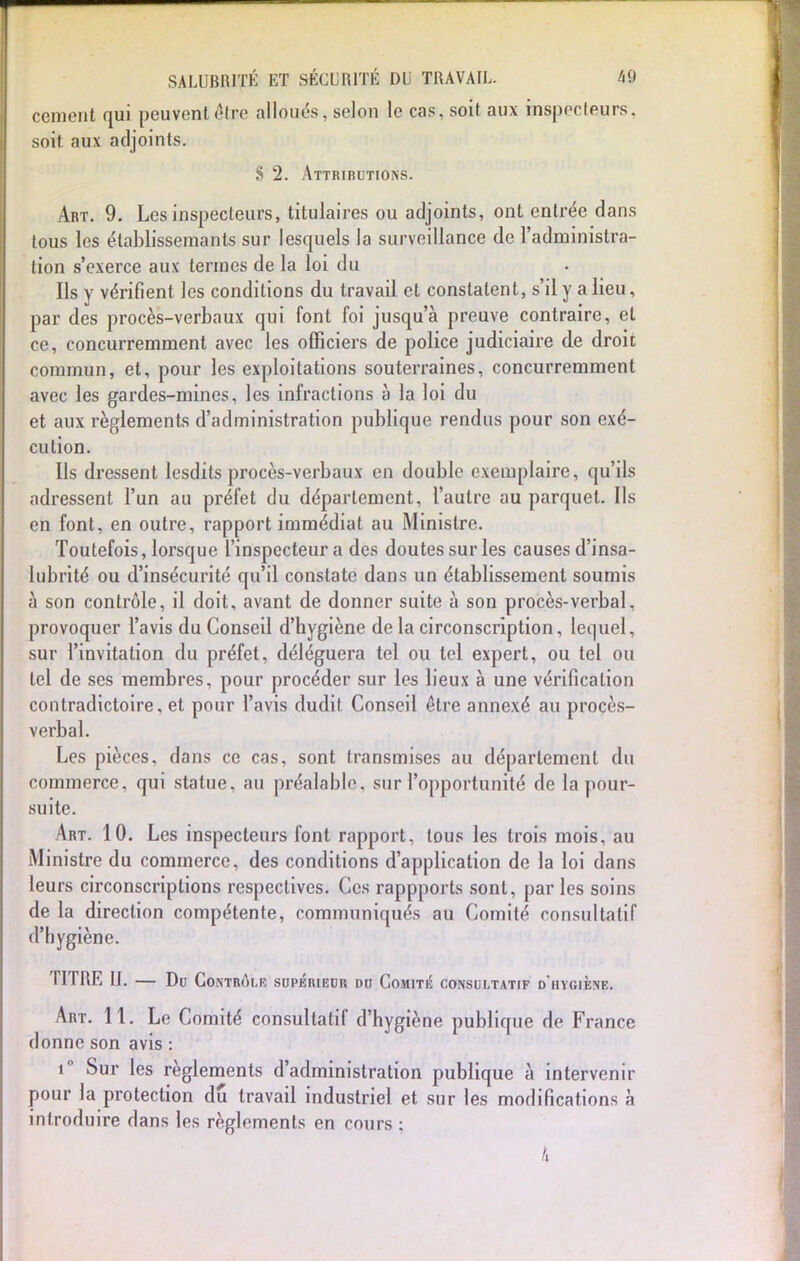 cernent qui peuvent être alloués, selon le cas, soit aux inspecteurs, soit aux adjoints. § 2. Attributions. Art. 9. Les inspecteurs, titulaires ou adjoints, ont entrée dans tous les élablissemants sur lesquels la surveillance de l'administra- tion s'exerce aux termes de la loi du Ils y vérifient les conditions du travail et constatent, s'il y a lieu, par des procès-verbaux qui font foi jusqu'à preuve contraire, et ce, concurremment avec les officiers de police judiciaire de droit commun, et, pour les exploitations souterraines, concurremment avec les gardes-mines, les infractions à la loi du et aux règlements d'administration publique rendus pour son exé- cution. Ils dressent lesdits procès-verbaux en double exemplaire, qu'ils adressent l'un au préfet du département, l'autre au parquet. Ils en font, en outre, rapport immédiat au Ministre. Toutefois, lorsque l'inspecteur a des doutes sur les causes d'insa- lubrité ou d'insécurité qu'il constate dans un établissement soumis à son contrôle, il doit, avant de donner suite à son procès-verbal, provoquer l'avis du Conseil d'hygiène de la circonscription, lequel, sur l'invitation du préfet, déléguera tel ou tel expert, ou tel ou tel de ses membres, pour procéder sur les lieux à une vérification contradictoire, et pour l'avis dudit Conseil être annexé au procès- verbal. Les pièces, dans ce cas, sont transmises au déparlement du commerce, qui statue, au préalable, sur l'opportunité de la pour- suite. Art. 10. Les inspecteurs font rapport, tous les trois mois, au Ministre du commerce, des conditions d'application de la loi dans leurs circonscriptions respectives. Ces rappports sont, par les soins de la direction compétente, communiqués au Comité consultatif d'hygiène. TITRE II. — Du Contrô. ,E SUPERIEUR DU COMITE CONSULTATIF D HYGIENE. Art. 11. Le Comité consultatif d'hygiène publique de France donne son avis : i° Sur les règlements d'administration publique à intervenir pour la protection du travail industriel et sur les modifications à introduire dans les règlements en cours ; A