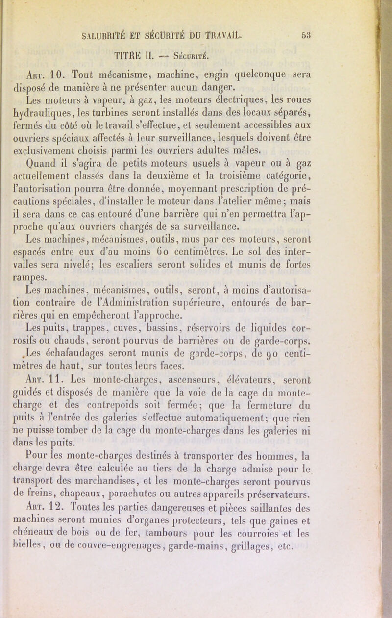TITRE II. — SÉcimmL Art. 10. Tout mécanisme, machine, engin quelconque sera disposé de manière à ne présenter aucun danger. Les moteurs à vapeur, à gaz, les moteurs électriques, les roues hydrauliques, les turbines seront installés dans des locaux séparés, fermés du côté où le travail s'effectue, et seulement accessibles aux ouvriers spéciaux affectés à leur surveillance, lesquels doivent être exclusivement choisis parmi les ouvriers adultes mâles. Quand il s'agira de petits moteurs usuels à vapeur ou à gaz actuellement classés dans la deuxième et la troisième catégorie, l'autorisation pourra être donnée, moyennant prescription de pré- cautions spéciales, d'installer le moteur dans l'atelier même; mais il sera dans ce cas entouré d'une barrière qui n'en permettra l'ap- proche qu'aux ouvriers chargés de sa surveillance. Les machines, mécanismes, outils, mus par ces moteurs, seront espacés entre eux d'au moins 60 centimètres. Le sol des inter- valles sera nivelé; les escaliers seront solides et munis de fortes rampes. Les machines, mécanismes, outils, seront, à moins d'autorisa- tion contraire de l'Administration supérieure, entourés de bar- rières qui en empêcheront l'approche. Les puits, trappes, cuves, bassins, réservoirs de liquides cor- rosifs ou chauds, seront pourvus de barrières ou de garde-corps. .Les échafaudages seront munis de garde-corps, de 90 centi- mètres de haut, sur toutes leurs faces. Art. 11. Les monte-charges, ascenseurs, élévateurs, seront guidés et disposés de manière que la voie de la cage du monte- charge et des contrepoids soit fermée; que la fermeture du puits à l'entrée des galeries s'effectue automatiquement; que rien ne puisse tomber de la cage du monte-charges dans les galeries ni dans les puits. Pour les monte-charges destinés à transporter des hommes, la charge devra être calculée au tiers de la charge admise pour le transport des marchandises, et les monte-charges seront pourvus de freins, chapeaux, parachutes ou autres appareils préservateurs. Art. 12. Toutes les parties dangereuses et pièces saillantes des machines seront munies d'organes protecteurs, tels que gaines et rhéneaux de bois ou de fer, tambours pour les courroies et les bielles, ou de couvre-engrenages, garde-mains, grillages, etc.