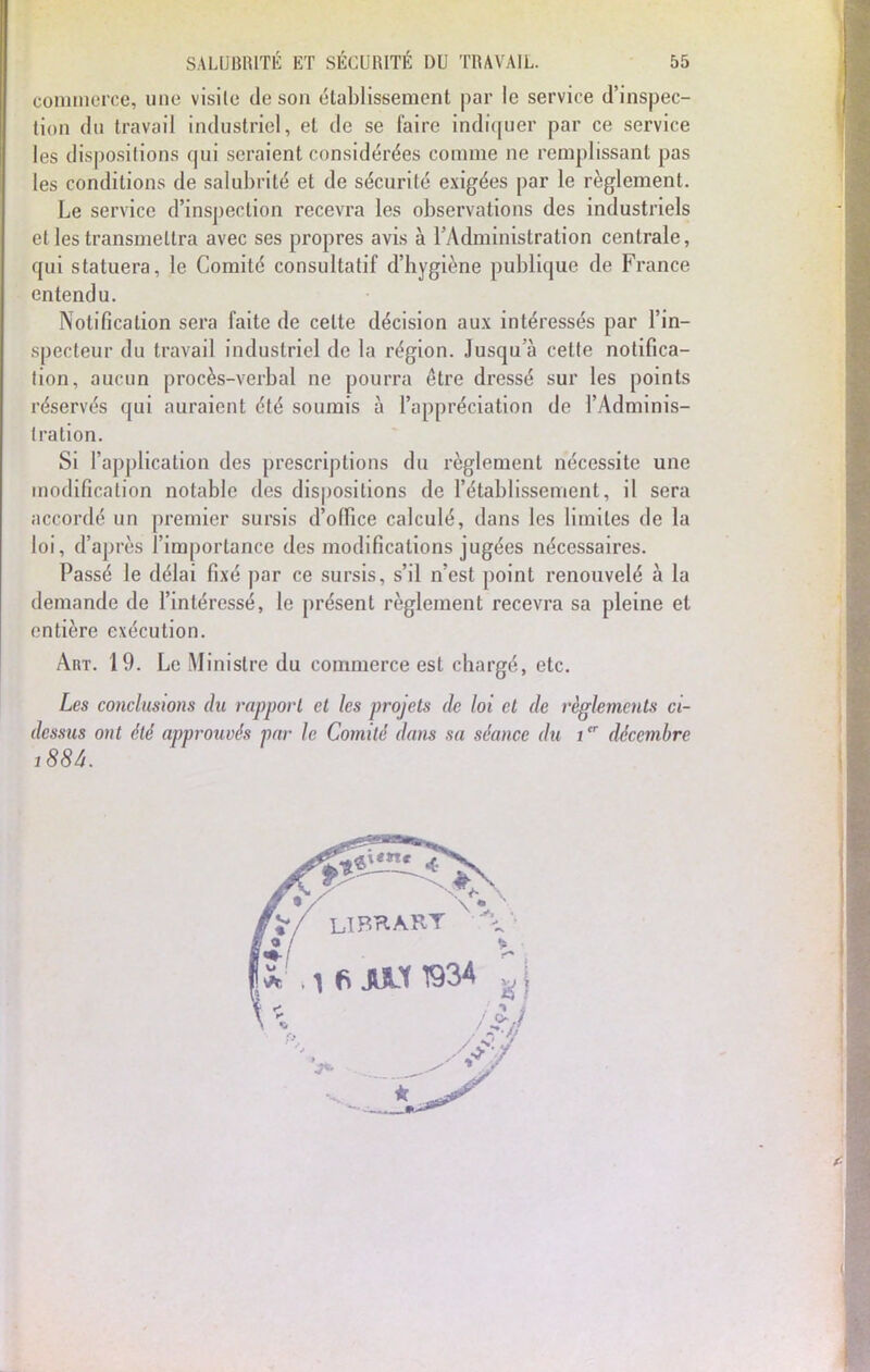 commerce, une visite de son établissement par le service d'inspec- tion du travail industriel, et de se faire indiquer par ce service les dispositions qui seraient considérées comme ne remplissant pas les conditions de salubrité et de sécurité exigées par le règlement. Le service d'inspection recevra les observations des industriels et les transmettra avec ses propres avis à l'Administration centrale, qui statuera, le Comité consultatif d'hygiène publique de France entendu. Notification sera faite de celte décision aux intéressés par l'in- specteur du travail industriel de la région. Jusqu'à cette notifica- tion, aucun procès-verbal ne pourra être dressé sur les points réservés qui auraient été soumis à l'appréciation de l'Adminis- tration. Si l'application des prescriptions du règlement nécessite une modification notable des dispositions de l'établissement, il sera accordé un premier sursis d'office calculé, dans les limites de la loi, d'après l'importance des modifications jugées nécessaires. Passé le délai fixé par ce sursis, s'il n'est point renouvelé à la demande de l'intéressé, le présent règlement recevra sa pleine et entière exécution. Art. 19. Le Ministre du commerce est chargé, etc. Les conclusions du rapport et les projets de loi et de règlements ci- dessus ont été approuvés par le Comité dans sa séance du itr décembre i88â. ■» 9 \ LTBrlART S' . i fi JULX1934 jj