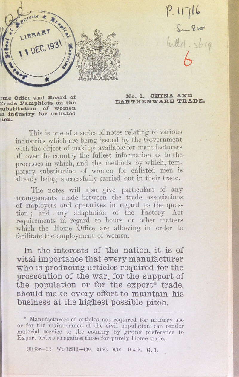 ime Office and Board of V.'rade Pamphlets on the uubstitution of women on industry for enlistod nen. No. 1. CHINA AND EARTHENWAHE TBADE. This is one of a séries of notes relatmg to various industries which are being issued by the Government with the object of making available for manufacturers ail over the country the fullest information as to the processes in which, and the methods by which, tem- porary substitution of women for enlisted men is already being successfully carried out in their trade. The notes will also give particulars of any arrangements made between the trade associations o£ employers and operatives in regard to the ques- tion ; and any adaptation of the Factory Act requirements in regard to hours or other matters which the Home Office are allowing in order to facilitate the employment of women. In the interests of the nation, it is of vital importance that every manufacturer who is producing articles required for the prosecution of the war, for the support of the population or for the export* trade, should make every effort to maintain his business at the highest possible pitch. * Manufacturera of articles not required for military use or for the maintenance of the civil population, can render material service to the country by giving préférence to Export orders as against those for purely Home trade.